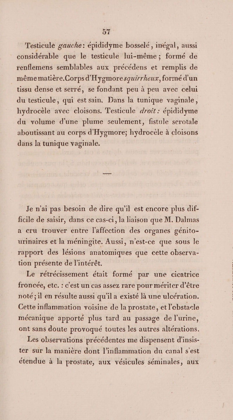 91 Testicule gauche: épididyme bosselé , inégal, aussi considérable que le testicule lui-même ; formé de renflemens semblables aux précédens et remplis de même matière.Corps d'Hygmoresquirrheux, formé d'un tissu dense et serré, se fondant peu à peu avec celui du testicule, qui est sain, Dans la tunique vaginale, hydrocèle avec cloisons. Testicule droit : épididyme du volume d'une plume seulement, fistule scrotale aboutissant au corps d'Hygmore; hydrocele à cloisons dans la tunique vaginale. Je n'ai pas besoin de dire qu'il est encore plus dif- ficile de saisir, dans ce cas-ci, la liaison que M. Dalmas a cru trouver entre l'affection des organes genito- urinaires et la méningite. Aussi, n'est-ce que sous le rapport des lésions anatomiques que cette observa- tion présente de l'intérêt. Le rétrécissement était formé par une cicatrice froncée, etc, : c’est un cas assez rare pour mériter d’être noté ; il en résulte aussi qu'il a existé là une ulcération. Cette inflammation voisine de la prostate, et l'obstacle mécanique apporté plus tard au passage de l'urine, ont sans doute provoqué toutes les autres altérations. ter sur la manière dont l’inflammation du canal s’est étendue à la prostate, aux vésicules séminales, aux