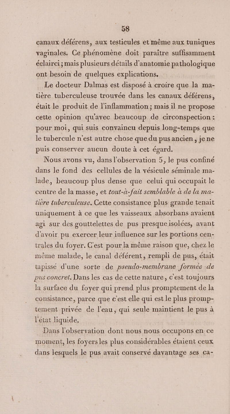canaux déférens, aux testicules et même aux tuniques vaginales. Ce phénomène doit paraître suffisamment éclairci ; mais plusieurs détails d'anatomie pathologique ont besoin de quelques explications. Le docteur Dalmas est disposé à croire que la ma- tière tuberculeuse trouvée dans les canaux déférens, était le produit de l'inflammation ; mais il ne propose cette opinion qu'avec beaucoup de circonspection : pour moi, qui suis convaincu depuis long-temps que le tubercule n’est autre chose que du pus ancien, je ne puis conserver aucun doute à cet égard. Nous avons vu, dans l'observation 5, le pus confiné dans le fond des cellules de la vésicule séminale ma- lade, beaucoup plus dense que celui qui occupait le centre de la masse, et tout-a-fait semblable a de la ma- ticre tuberculeuse, Cette consistance plus grande tenait uniquement à ce que les vaisseaux absorbans avaient agi sur des gouttelettes de pus presqueisolées, avant d'avoir pu exercer leur influence sur les portions cen- trales du foyer. C'est pour la même raison que, chez le mèmé malade, le canal déférent, rempli de pus, était tapissé d’une sorte de pseudo-membrane formee de pus concret. Dans les cas de cette nature, c'est toujours la surface du foyer qui prend plus promptement de la consistance, parce que c’est elle qui est le plus promp- tement privée de l’eau, qui seule maintient le pus à l'état liquide. Dans l'observation dont nous nous occupons en ce moment, les foyers les plus considérables étaient ceux dans lesquels le pus avait conservé davantage ses ca-