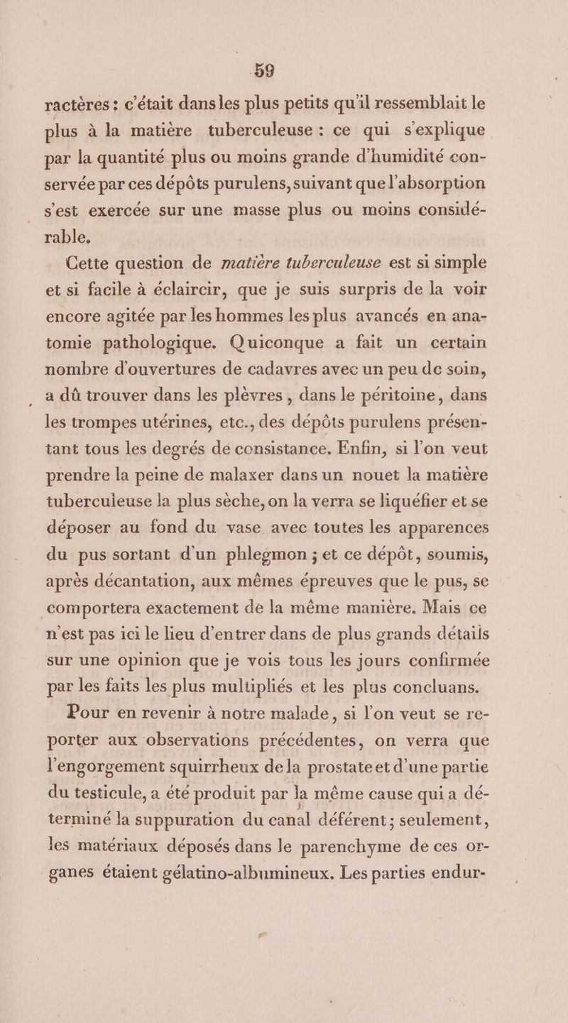 b9 ractères : c'était dansles plus petits qu'il ressemblait le plus à la matière tuberculeuse : ce qui s'explique par la quantité plus ou moins grande d'humidité con- servée par ces dépôts purulens, suivant que l'absorption s'est exercée sur une masse plus ou moins considé- rable. Cette question de matière tuberculeuse est si simple et si facile à éclaircir, que je suis surpris de la voir encore agitée par les hommes les plus avancés en ana- tomie pathologique. Quiconque a fait un certain nombre d'ouvertures de cadavres avec un peu de soin, a dû trouver dans les plèvres , dans le péritoine, dans les trompes utérines, etc., des dépôts purulens présen- tant tous les degrés de consistance, Enfin, si l'on veut prendre la peine de malaxer dans un nouet la matière tubercuieuse la plus sèche, on la verra se liquéfier et se déposer au fond du vase avec toutes les apparences du pus sortant d'un phlegmon ; et ce dépôt, soumis, après décantation, aux mêmes épreuves que le pus, se comportera exactement de la même maniere. Mais ce n'est pas ici le lieu d'entrer dans de plus grands détails sur une opinion que je vois tous les jours confirmée par les faits les plus multipliés et les plus concluans. Pour en revenir à notre malade, si l'on veut se re- porter aux observations précédentes, on verra que l'engorgement squirrheux dela prostate et d'une partie du testicule, a été produit par la même cause qui a dé- terminé la suppuration du canal déférent; seulement, les matériaux déposés dans le parenchyme de ces or- ganes étaient gélatino-albumineux. Les parties endur-