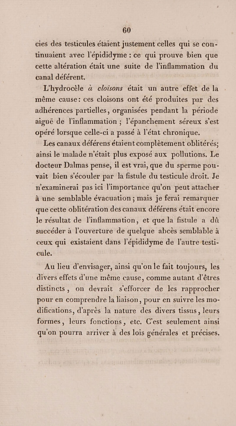 cies des testicules étaient justement celles qui se con- tinuaient avec l'épididyme : ce qui prouve bien que cette altération était une suite de linflammation du canal déférent. L'hydrocèle à cloisons était un autre effet de la même cause: ces cloisons ont été produites par des adhérences partielles, organisées pendant la période aiguë de l'inflammation ; lépanchement séreux s'est opéré lorsque celle-ci a passé à l’état chronique. Les canaux déférens étaient complètement oblitérés; ainsi le malade n'était plus exposé aux pollutions. Le docteur Dalmas pense, il est vraï, que du sperme pou- vait bien s'écouler par la fistule du testicule droit. Je n'examinerai pas ici l'importance qu'on peut attacher à une semblable évacuation ; mais je ferai remarquer que cette oblitération des canaux déférens était encore le résultat de l'inflammation, et que la fistule a dû succéder à l'ouverture de quelque abcès semblable à ceux qui existaient dans l'épididyme de l'autre testi- cule. Au lieu d'envisager, ainsi qu'on le fait toujours, les divers effets d’une même cause, comme autant d'êtres distincts, on devrait s'efforcer de les rapprocher pour en comprendre la liaison, pour en suivre les mo- difications, d’après la nature des divers tissus, leurs formes, leurs fonctions, etc. C’est seulement ainsi qu'on pourra arriver à des lois générales et précises.