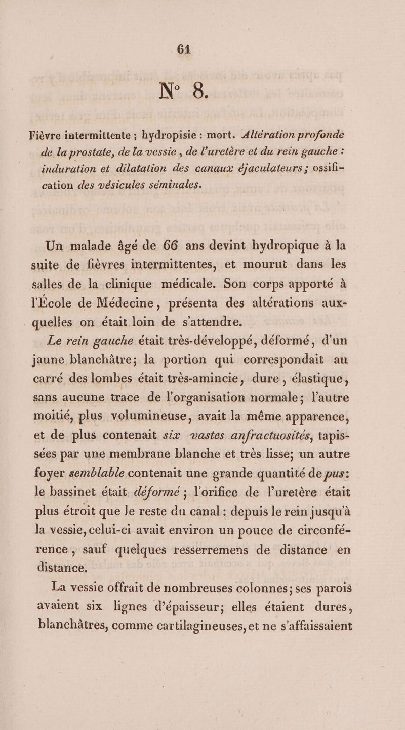 N° 8. Fièvre iatermittente ; hydropisie : mort. A4l{ération profonde de la prostate, de la vessie , de l’'uretère et du rein gauche : induration et dilatation des canaux éjaculateurs ; ossifi- cation des vésicules séminales. Un malade âgé de 66 ans devint hydropique à la suite de fièvres intermittentes, et mourut dans les salles de la clinique médicale. Son corps apporté à l'École de Médecine, présenta des altérations aux- quelles on était loin de s'attendre. Le rein gauche était très-développé, déformé, d'un jaune blanchâtre; la portion qui correspondait au carré des lombes était très-amincie, dure , élastique, sans aucune trace de l’organisation normale; l’autre moitié, plus volumineuse, avait la même apparence, et de plus contenait six vastes anfractuosités, tapis- sées par une membrane blanche et très lisse; un autre foyer semblable contenait une grande quantité de pus: Je bassinet était. déforme ; orifice de l’uretère était plus étroit que le reste du canal : depuis le rein jusqu’à la vessie, celui-ci avait environ un pouce de circonfé- rence , sauf quelques resserremens de distance en distance. La vessie offrait de nombreuses colonnes; ses parois avaient six lignes d’épaisseur; elles étaient dures, blanchâtres, comme cartilagineuses, et ne s’affaissaient