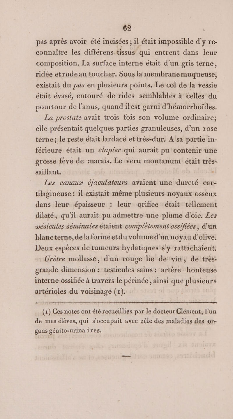pas après avoir été incisées ; il était impossible d'y re- connaitre les différens tissus qui entrent dans leur composition. La surface interne était d'un gris terne, ridée etrude au toucher. Sous la membrane muqueuse, existait du pus en plusieurs points. Le col de la vessie était évasé, entouré de rides semblables à celles du pourtour de l'anus, quand ilest garni d'hémorrhoïdes. La prostate avait trois fois son volume ordinaire; elle présentait quelques parties granuleuses, d’un rose terne; le reste était lardacé et très-dur. À sa partie in- férieure était un c/apier qui auraït pu contenir une grosse fève de marais. Le veru montanum était très- saillant,. Les canaux ejaculateurs avaient une dureté car- tilagineuse : il existait même plusieurs noyaux osseux dans leur épaisseur : leur orifice était tellement dilaté, qu'il aurait pu admettre une plume d'oie. Les vésicules séminales étaient completement ossifiées, d'un blanc terne, de la forme et du volume d’un noyau d'olive. Deux espèces de tumeurs hydatiques s'y rattachaïent. : Urètre mollasse, d'un rouge lie de ‘vin, de très. grande dimension: testicules sains : artère honteuse interne ossifiée à travers le périnée, ainsi que plusieurs artérioles du voisinage (x). (1) Ces notes ont été recueillies par le docteur Clément, l'un de mes élèves, qui s’occupait avec zèle des maladies des or- gans génito-urina 1res.