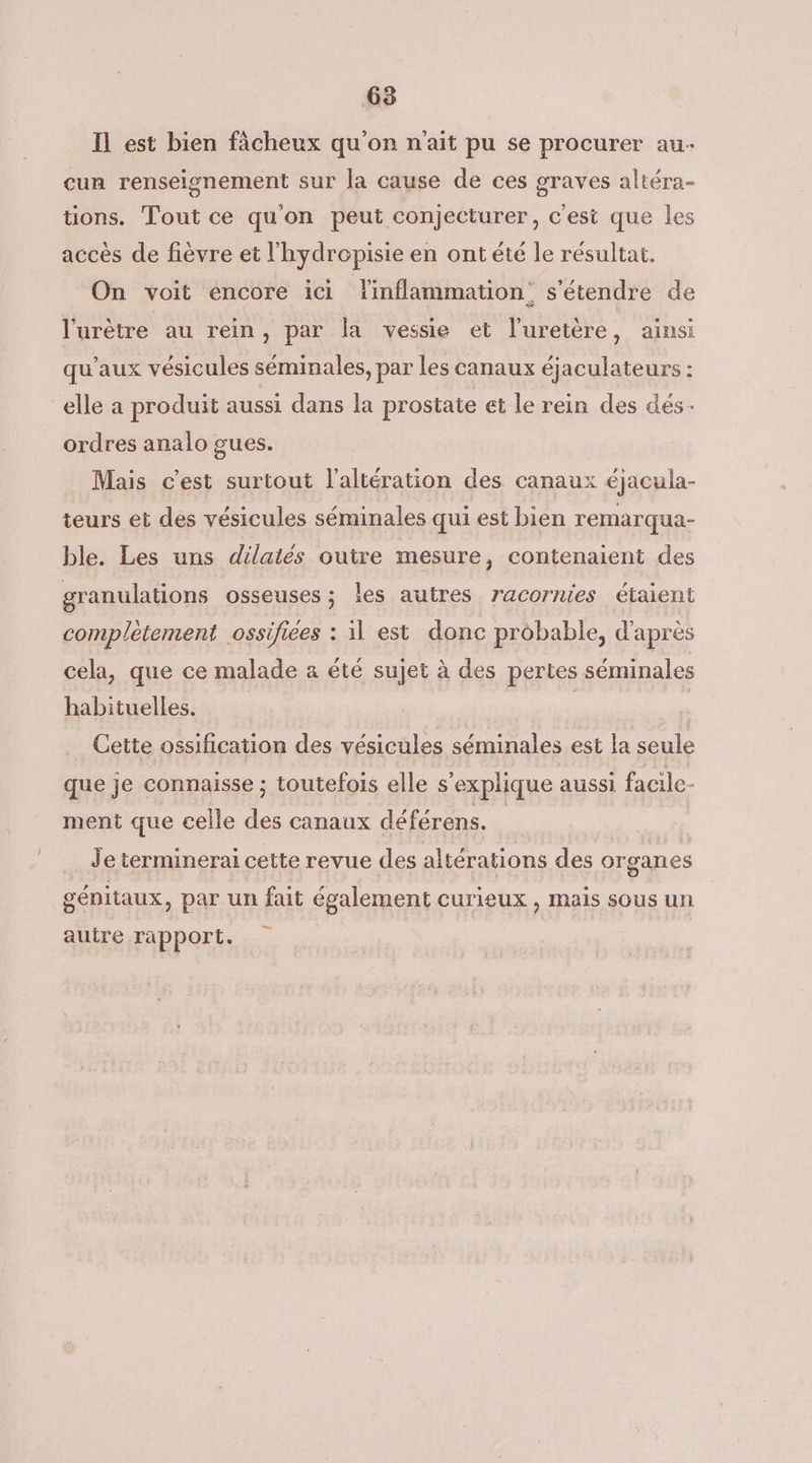 Il est bien fâcheux qu'on n'ait pu se procurer au- cun renseignement sur la cause de ces graves altéra- tions. Tout ce qu'on peut conjecturer, c'esi que les accès de fièvre et l'hydropisie en ont été le résultat. On voit encore ici linflammation: s'étendre de l'urètre au rein, par la vessie et l'uretère, ainsi qu'aux vésicules séminales, par les canaux éjaculateurs : elle a produit aussi dans la prostate et le rein des dés- ordres analo gues. Mais c’est surtout l'altération des canaux éjacula- teurs et des vésicules séminales qui est bien remarqua- ble. Les uns dilatés outre mesure, contenaient des granulations osseuses ; les autres racornies étaient completement ossifiees : il est donc probable, d'après cela, que ce malade a été sujet à des pertes séminales habituelles. | Cette ossification des vésicules séminales est la seule que je connaisse ; toutefois elle s'explique aussi facile- ment que celle des canaux déférens. Je terminerai cette revue des altérations des organes génitaux, par un fait également curieux , mais sous un autre rapport.