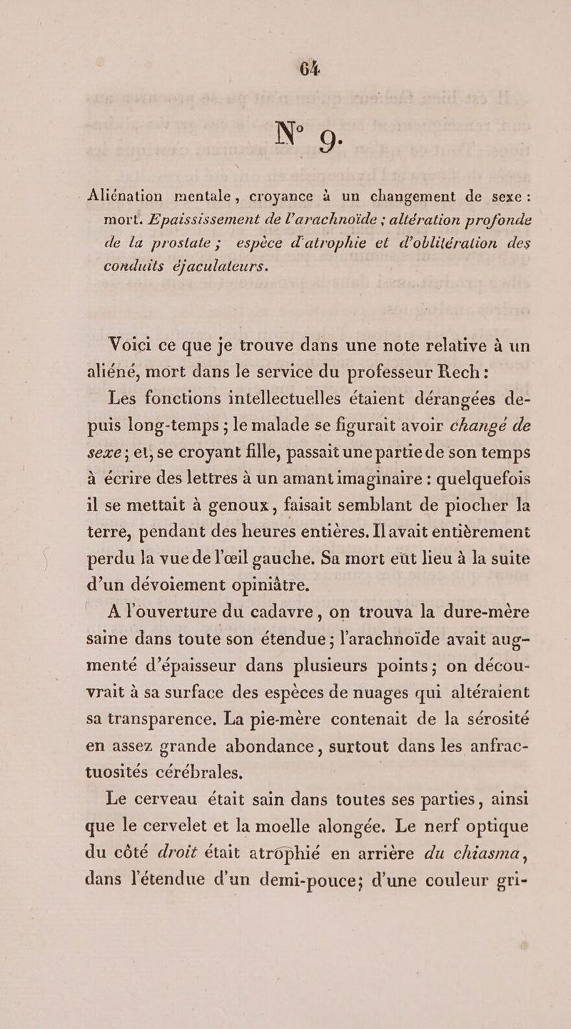 N° 9: Âliénation mentale, croyance à un changement de sexe : mort. Epaississement de l’arachnoïde ; altération profonde de la prostate; espèce d'atrophie et d’oblitération des conduits éjaculateurs. Voici ce que je trouve dans une note relative à un aliéné, mort dans le service du professeur Rech: Les fonctions intellectuelles étaient dérangées de- puis long-temps ; le malade se figurait avoir change de sexe ; el,se croyant fille, passait une partie de son temps à écrire des lettres à un amantimaginaire : quelquefois il se mettait à genoux, faisait semblant de piocher la terre, pendant des heures entières. Il avait entièrement perdu la vue de l'œil gauche. Sa mort eut lieu à la suite d’un dévoiement opiniâtre. = À l'ouverture du cadavre, on trouva la dure-mère saine dans toute son étendue ; l'arachnoïde avait aug- menté d'épaisseur dans plusieurs points; on décou- vrait à sa surface des espèces de nuages qui altéraient sa transparence. La pie-mère contenait de la sérosité en assez grande abondance, surtout dans les anfrac- tuosités cérébrales, | Le cerveau était sain dans toutes ses parties, ainsi que le cervelet et la moelle alongée. Le nerf optique du côté droit était atrôphié en arrière du chiasma, dans l'étendue d'un demi-pouce; d’une couleur gri-