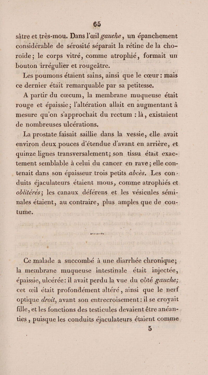 sâtre et très-mou. Dans l'œil gauche, un épanchement considérable de sérosité séparait la rétine de la cho- roïde ; le corps vitré, comme atrophié, formait un bouton irrégulier et rougeûtre. Les poumons étaient sains, ainsi que le cœur: mais ce dernier était remarquable par sa petitesse. À partir du cœcum, la membrane muqueuse était rouge et épaissie; l'altération allait en augmentant à mesure qu'on s’'approchait du rectum : là, existaient de nombreuses ulcérations. La prostate faisait saillie dans la vessie, elle avait environ deux pouces d’étendue d'avant en arrière, et quinze lignes transversalement; son tissu était exac- tement semblable à celui du cancer en rave; elle con- tenait dans son épaisseur trois petits abcés. Les con duits éjaculateurs étaient mous, comme atrophiés et obliterés; les canaux déférens et les vésicules sémi- nales étaient, au contraire, plus amples que de cou- tume. ess Fe « Ce malade a succombé à une diarrhée chronique; la membrane muqueuse intestinale était injectée, , . e r ? e ° A L épaissie, ulcérée: il avait perdu la vue du côté gauche; cet œil était profondément altéré , ainsi que le nerf optique droit, avant son entrecroisement : il se croyait fille, et les fonctions des testicules devaient être anéan- ties , puisque les conduits éjaculateurs étaient comme 5