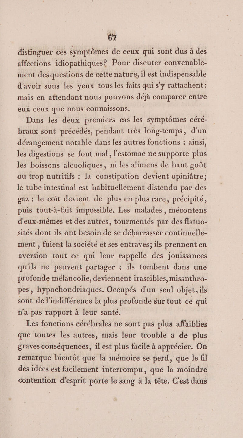 distinguer ces symptômes de ceux qui sont dus à des affections idiopathiques? Pour discuter convenable- ment des questions de cette nature, il est indispensable d’avoir sous les yeux tous les faits qui s'y rattachent: mais en attendant nous pouvons déjà comparer entre eux ceux que nous connaissons. Dans les deux premiers cas les symptômes céré- braux sont précédés, pendant très long-temps, d'un dérangement notable dans les autres fonctions : ainsi, les digestions se font mal, l'estomac ne supporte plus les boissons alcooliques, ni les alimens de haut goût ou trop nutritifs : la constipation devient opiniâtre ; le tube intestinal est habituellement distendu par des _ gaz: le coït devient de plus en plus rare, précipité, puis tout-à-fait impossible. Les malades , mécontens d'eux-mêmes et des autres, tourmentés par des flatuo- sités dont ils ont besoin de se débarrasser continuelle- ment , fuient la société et ses entraves; ils prennent en aversion tout ce qui leur rappelle des jouissances qu'ils ne peuvent partager : ils tombent dans une profonde mélancolie, deviennent irascibles, misanthro- pes, hypochondriaques. Occupés d'un seul objet, ils sont de l'indifférence la plus profonde sur tout ce qui n'a pas rapport à leur santé. Les fonctions cérébrales ne sont pas plus affaiblies que toutes les autres, maïs leur trouble a de plus graves conséquences, il est plus facile à apprécier. On remarque bientôt que la mémoire se perd, que le fil des idées est facilement interrompu, que la moindre contention d'esprit porte le sang à la tête. C'est dans