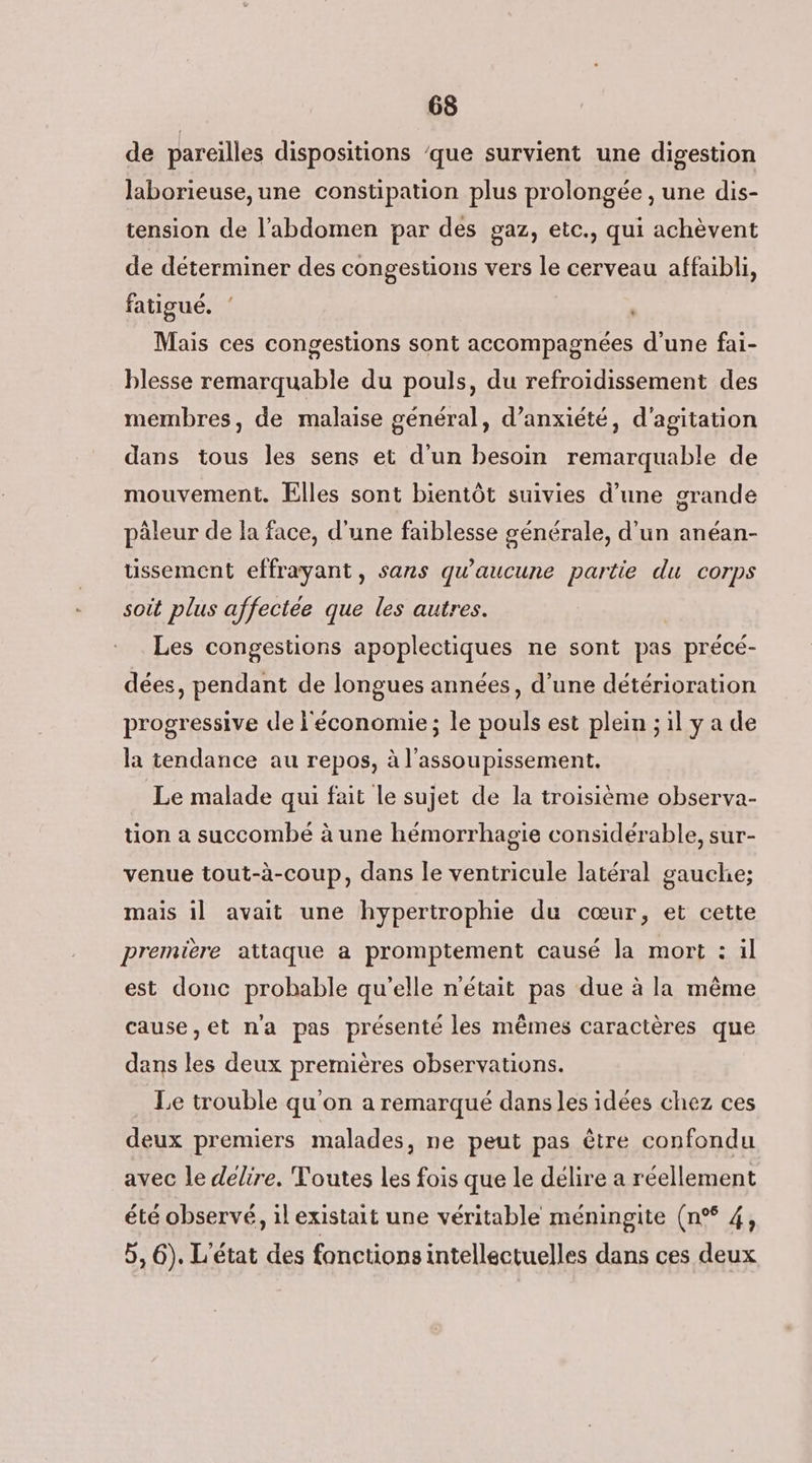 de pareilles dispositions ‘que survient une digestion laborieuse,une constipation plus prolongée , une dis- tension de l'abdomen par des gaz, etc., qui achèvent de déterminer des congestions vers le cerveau affaibli, fatigué. ‘ | Mais ces congestions sont accompagnées d'une fai- blesse remarquable du pouls, du refroidissement des membres, de malaise général, d’anxiété, d'agitation dans tous les sens et d'un besoin remarquable de mouvement. Elles sont bientôt suivies d’une grande pâleur de la face, d'une faiblesse générale, d'un anéan- ussement effrayant, sans qu'aucune partie du corps soit plus affectée que les autres. Les congestions apoplectiques ne sont pas précé- dées, pendant de longues années, d’une détérioration progressive de l'économie ; le pouls est plein ; il y a de la tendance au repos, à l’assoupissement. Le malade qui fait le sujet de la troisième observa- tion a succombé à une hémorrhagie considérable, sur- venue tout-à-coup, dans le ventricule latéral gauche; mais il avait une hypertrophie du cœur, et cette première attaque a promptement causé la mort : il est donc probable qu'elle n'était pas due à la même cause,et na pas présenté les mêmes caractères que dans les deux premières observations. Le trouble qu'on a remarqué dans les idées chez ces deux premiers malades, ne peut pas être confondu avec le délire, Toutes les fois que le délire a réellement été observé, il existait une véritable méningite (n°% 4, 5, 6). L'état des fonctions intellectuelles dans ces deux