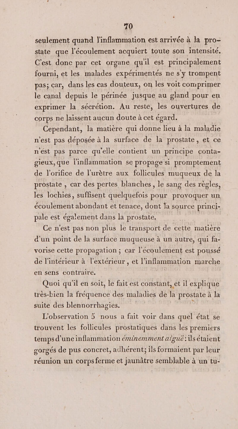 20 seulement quand l'inflammation est arrivée à la pro- state que l'écoulement acquiert toute son intensité. C'est. donc par cet organe qu'il est principalement fourni, et les malades expérimentés ne s'y trompent pas; car, dans les cas douteux, on les voit comprimer le canal depuis le périnée jusque au gland pour en exprimer la sécrétion. Au reste, les ouvertures de corps ne laissent aucun doute à cet égard. | Cependant, la matière qui donne lieu à la maladie n'est pas déposée à la surface de la prostate, et ce nést pas parce qu'elle contient un principe conta- gieux,que linflammation se propage si promptement de l'orifice de l'urètre aux follicules muqueux de la prostate , car des pertes blanches, le sang des règles, les lochies, suffisent quelquefois pour provoquer un écoulement abondant et tenace, dont a source princi- pale est également dans la prostate. Ce n'est pas non plus le transport de cette matière d'un point de la surface muqueuse à un autre, qui fa- vorise cette propagation ; car l'écoulement est poussé de l’intérieur à l'extérieur , et l'inflammation marche en sens contraire. Quoi qu'il en soit, le fait est constant, et il explique très-bien la fréquence des maladies de la prostate à la suite des blennorrhagies. L'observation 5 nous a fait voir dans quel état se trouvent les follicules prostatiques dans les premiers temps d’une inflammation éminemment aïguë:1s étaient gorgés de pus concret, adhérent; ils formaient par leur réunion un corps ferme et jaunâtre semblable à un tu-