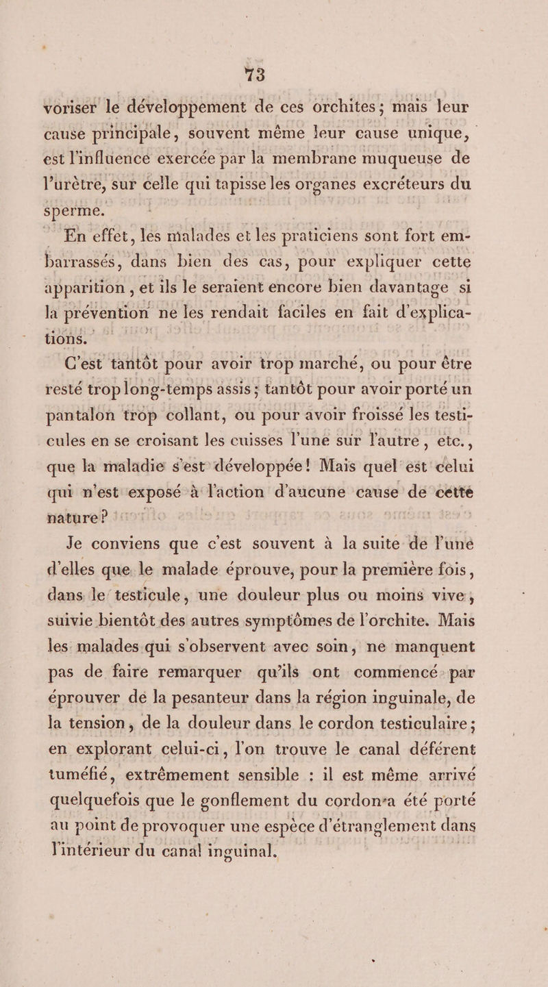 13 voriser le développement de ces orchites ; mais leur cause principale, souvent même leur cause unique, est l'influence exercée par la membrane muqueuse de l’urètre, sur celle qui ns les organes excréteurs du sperme. En effet, les malades et les praticiens sont fort em- barrassés, dans bien des cas, pour expliquer cette apparition , et ils le seraient encore bien davan tage si la prévention ne les rendait faciles en fait FES tions. | C'est tantôt pour avoir trop marché, ou pour être resté trop long- temps assis ; tantôt pour avoir porté un pantalon trop collant, ou pour avoir froissé les testi- cules en se croisant les cuisses l’une sur l'autre, ete., que la maladie s’est développée! Mais quel est celui qui n'est exposé à ‘faction d'aucune cause de cette nature ? Je conviens que c'est souvent à la suite de lune d'elles que le malade éprouve, pour la premiere fois, dans le' testicule, une douleur plus ou moins vive, suivie bientôt des autres symptômes de l'orchite. Mais les malades qui s'observent avec soin, ne manquent pas de faire remarquer qu’ils ont commencé par éprouver dé la pesanteur dans la région inguinale, de Ja tension, de la douleur dans le cordon testiculaire ; en explorant celui-ci, l'on trouve le canal déférent tuméfié, extrêmement sensible : il est même arrivé quelquefois que le gonflement du cordon-a été porté au point de provoquer une espèce d'étr anglement dans l'intérieur du canäl inguinal,