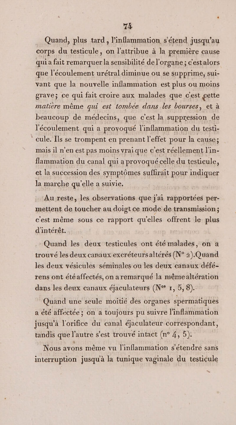 Quand, plus tard , l’inflimmation, s'étend jusqu’au corps du testicule, on l’attribue à la première cause qui a fait remarquer la sensibilité de l'organe ; c'estalors que l'écoulement urétral diminue ou se supprime, sui- vant que la nouvelle inflammation est plus ou moins grave; ce qui fait croire aux malades que c'est gette matiere même qui est tombée dans les bourses, et à beaucoup de médecins, que c’est la suppression de l'écoulement qui a provoqué l’inflammation du testi- ‘cule. Ils se trompent en prenant l'effet pour la cause ; mais il n’en est pas moins vraique c'est réellement l'in- flammation du canal qui a provoqué celle du testicule, et la succession des symptômes suffirait pour indiquer la marche qu'elle a suivie, Au reste, les observations que j'ai rapportées per- mettent de toucher au doigt ce mode de transmission ; c'est même sous ce rapport quelles offrent le plus d'intérêt. Quand les deux testicules ont été malades, on a trouvé les deux canaux excréteurs altérés (N° 2).Quand les deux vésicules séminales ou les deux canaux défe- rens ont étéaffectés, on a remarqué la mêmealtération dans les deux canaux éjaculateurs (N° r, 5, 8). Quand une seule moitié des organes spermatiques a été affectée ; on a toujours pu suivre l’inflammation jusqu’à l'orifice du canal éjaculateur correspondant, tandis que l'autre s’est trouvé intact (n° 4, 5). Nous avons même vu l’inflammation s'étendre sans interruption jusquà la tunique vaginale du testicule