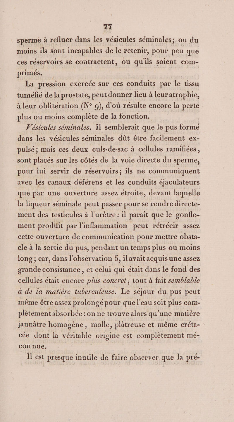 717 sperme à refluer dans les vésicules séminales;. ou du moins ils sont incapables de le retenir, pour peu que ces réservoirs se contractent, ou qu'ils soient com- primés. | La pression exercée sur ces conduits par le tissu tuméfié de la prostate, peut donner lieu à leur atrophie, à leur oblitération (N° 9), d’où résulte encore la perte plus ou moins complète de la fonction. Vésicules séminales. il semblerait que le pus formé dans les vésicules séminales dût être facilement ex- pulsé; mais ces deux culs-de-sac à cellules ramifiées, sont placés sur les côtés de la voie directe du sperme, pour lui servir de réservoirs; ils ne communiquent avec les canaux déférens et les conduits éjaculateurs que par une ouverture assez étroite, devant laquelle Ja liqueur séminale peut passer pour se rendre directe- ment des testicules à l’urètre : il parait que le gonfle. ment produit par l'inflammation peut rétrécir assez cette ouverture de communication pour mettre obsta- cle à la sortie du pus, pendant un temps plus où moins long ; car, dans l'observation 5, ilavaitacquis une assez grande consistance , et celui qui était dans le fond des cellules était encore plus concret ; tout à fait semblable à de la matière tuberculeuse. Le séjour du pus peut même être assez prolongé pour que l'eau soit plus com- plètementabsorbée : on ne trouve alors qu’une matière jaunâtre homogène, molle, plâtreuse et même créta- cée dont la véritable origine est complètement mé- connue. Il est presque inutile de faire observer que la pré-