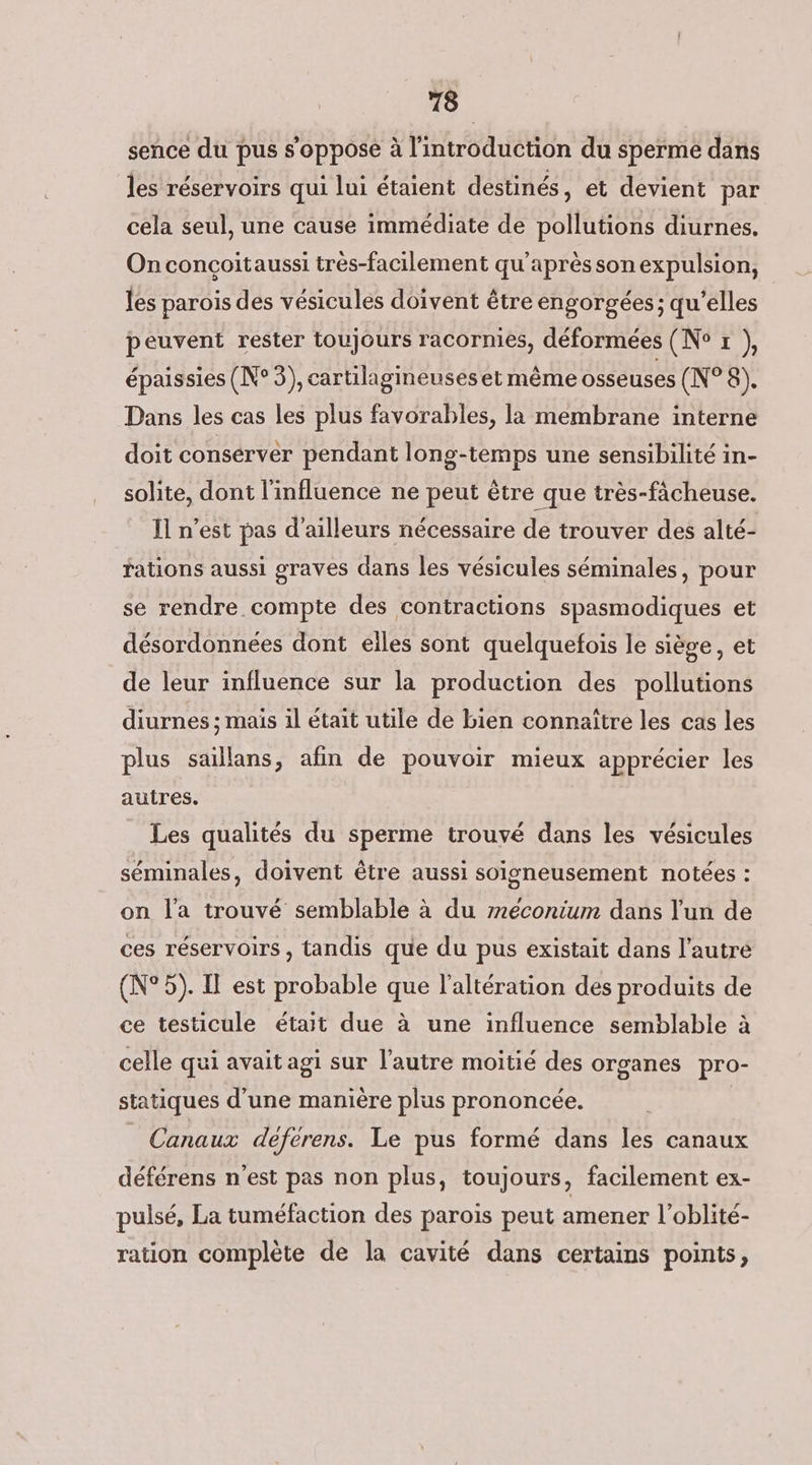 sence du pus s'oppose à l'introduction du sperme dans les réservoirs qui lui étaient destinés, et devient par cela seul, une cause immédiate de pollutions diurnes. On concçoitaussi très-facilement qu'après son expulsion, les parois des vésicules doivent être engorgées; qu’elles peuvent rester toujours racornies, déformées (N° r }, épaissies (N°3), cartilagineuseset même osseuses (N°8). Dans les cas les plus favorables, la membrane interne doit conserver pendant long-temps une sensibilité in- solite, dont l'influence ne peut être que très-fâcheuse. Il n’est pas d’ailleurs nécessaire de trouver des alté- rations aussi graves dans les vésicules séminales, pour se rendre compte des contractions spasmodiques et désordonnées dont elles sont quelquefois le siège, et de leur influence sur la production des pollutions diurnes ; mais il était utile de bien connaître les cas les plus saillans, afin de pouvoir mieux apprécier les autres. Les qualités du sperme trouvé dans les vésicules séminales, doivent être aussi soigneusement notées : on l'a trouvé semblable à du rneconium dans l'un de ces réservoirs , tandis que du pus existait dans l’autre (N°5). Il est probable que l'altération des produits de ce testicule était due à une influence semblable à celle qui avait agi sur l’autre moitié des organes pro- statiques d’une manière plus prononcée. | Canaux deferens. Le pus formé dans les canaux déférens n'est pas non plus, toujours, facilement ex- pulsé, La tuméfaction des parois peut amener l’oblité- ration complète de la cavité dans certains points,