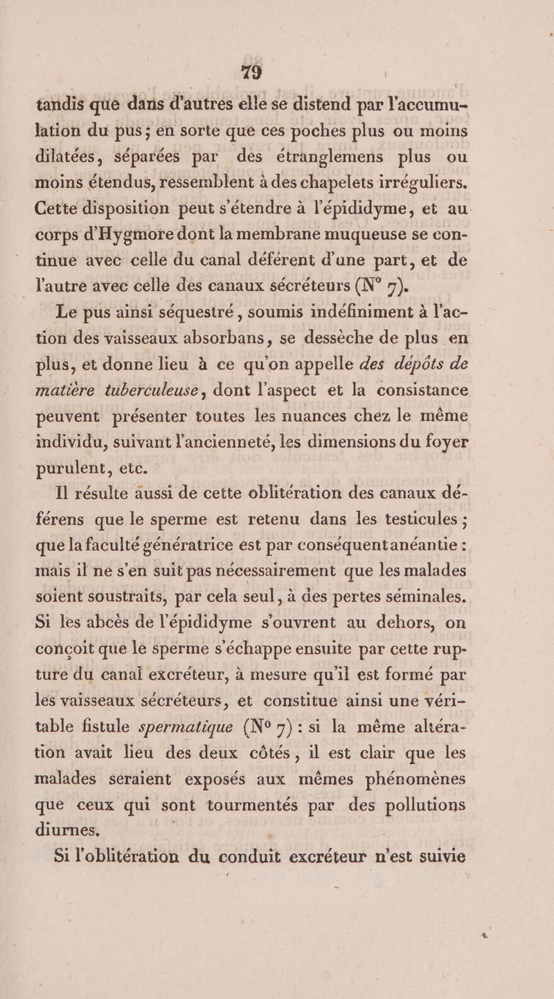 tandis que dans d'autres elle se distend par l'accumu- lation du pus ; en sorte que ces poches plus ou moins dilatées, séparées par des étranglemens plus ou moins étendus, ressemblent à des chapelets irréguliers. Cette disposition peut s'étendre à l’épididyme, et au. corps d'Hygmore dont la membrane muqueuse se con- tinue avec celle du canal déférent d’une part, et de l'autre avec celle des canaux sécréteurs (N° 7). Le pus ainsi séquestré , soumis indéfiniment à l'ac- tion des vaisseaux absorbans, se dessèche de plus en plus, et donne lieu à ce qu'on appelle des depôts de matière tuberculeuse, dont l'aspect et la consistance peuvent présenter toutes les nuances chez le même individu, suivant l'ancienneté, les dimensions du foyer purulent, etc. Il résulte aussi de cette oblitération des canaux dé- férens que le sperme est retenu dans les testicules ; que la faculté génératrice est par conséquentanéantie : mais il ne s’en suit pas nécessairement que les malades soient soustraits, par cela seul, à des pertes séminales. Si les abcès de l'épididyme s'ouvrent au dehors, on conçoit que le sperme s'échappe ensuite par cette rup- ture du canai excréteur, à mesure qu'il est formé par lés vaisseaux sécréteurs, et constitue ainsi une véri- table fistule spermatique (N° 7): si la même altéra- tion avait lieu des deux côtés, il est clair que les malades seraient exposés aux mêmes phénomènes que ceux qui sont tourmentés par des pollutions diurnes, | Si l'oblitération du conduit excréteur n'est suivie