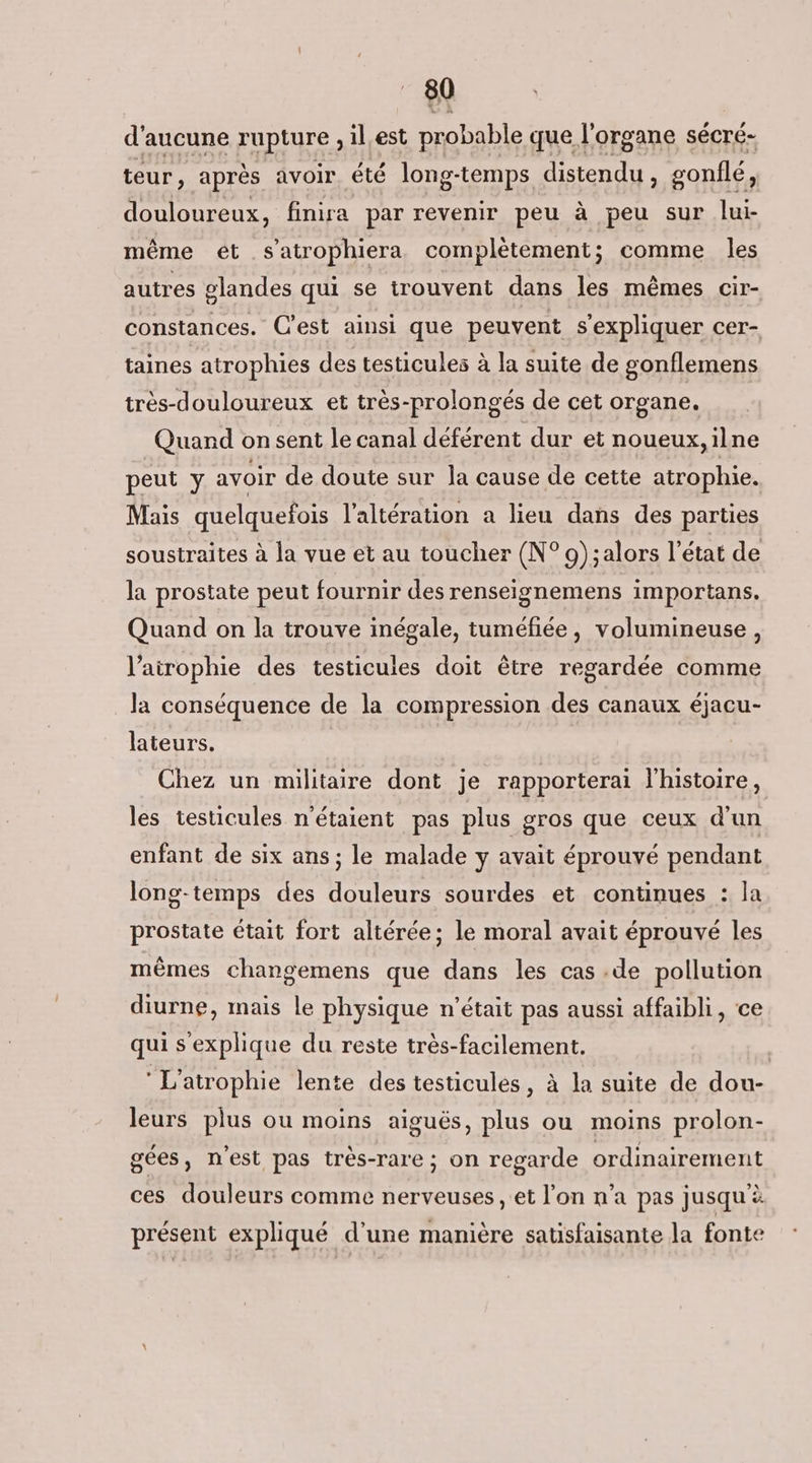d'aucune rupture , il.est probable que l'organe sécré- teur, après avoir. été long-temps distendu , gonflé, douloureux, finira par revenir peu à peu sur lui- même ét s’atrophiera complètement; comme les autres glandes qui se trouvent dans les mêmes cir- constances. C'est ainsi que peuvent s'expliquer cer- taines atrophies des testicules à la suite de gonflemens très-douloureux et très-prolongés de cet organe. Quand on sent le canal déférent dur et noueux,ilne peut y avoir de doute sur Îa cause de cette atrophie. Mais quelquefois l'altération a lieu dans des parties soustraites à la vue et au toucher (N° 9);alors l'état de la prostate peut fournir des renseignemens importans. Quand on la trouve inégale, tuméfiée, volumineuse, l’airophie des testicules doit être regardée comme la conséquence de la compression des canaux éjacu- lateurs. Chez un militaire dont je rapporterai l'histoire, les testicules n'étaient pas plus gros que ceux d'un enfant de six ans; le malade y avait éprouvé pendant long-temps des douleurs sourdes et continues : la prostate était fort altérée; le moral avait éprouvé les mêmes changemens que dans les cas .de pollution diurne, mais le physique n’était pas aussi affaibli, ce qui s'explique du reste très-facilement. L'atrophie lente des testicules, à la suite de dou- leurs plus ou moins aiguës, plus ou moins prolon- gées, nest pas très-rare ; on regarde ordinairement ces douleurs comme nerveuses, et l’on n’a pas jusqu’à présent expliqué d’une manière sausfaisante la fonte