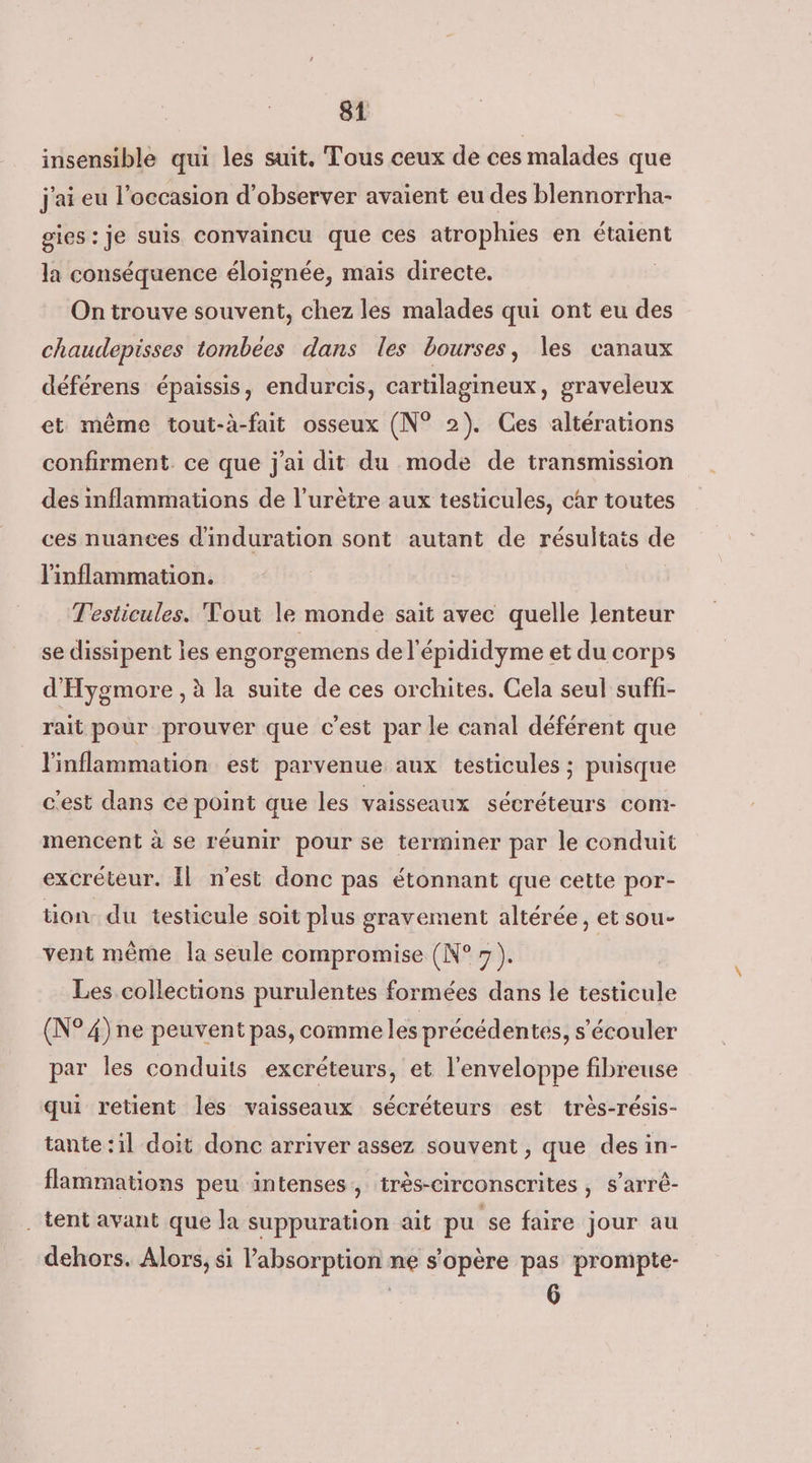 insensible qui les suit. Tous ceux de ces malades que j'ai eu l’occasion d'observer avaient eu des blennorrha- gies : je suis convaincu que ces atrophies en étaient la conséquence éloignée, mais directe. | On trouve souvent, chez les malades qui ont eu des chaudepisses tombées dans les bourses, les canaux déférens épaissis, endurcis, cartilagineux, graveleux et même tout-à-fait osseux (N° 2). Ces altérations confirment. ce que j'ai dit du mode de transmission des inflammations de l’urètre aux testicules, car toutes ces nuances d'induration sont autant de résultais de l'inflammation. Testicules. Tout le monde sait avec quelle lenteur se dissipent Îes engorgemens de l'épididyme et du corps d'Hygmore , à la suite de ces orchites. Cela seul suffi- rait pour prouver que c'est par le canal déférent que l'inflammation est parvenue aux testicules ; puisque c'est dans ce point que les vaisseaux sécréteurs com- mencent à se réunir pour se terminer par le conduit excréteur. Il n'est donc pas étonnant que cette por- tion du testicule soit plus gravement altérée, et sou- vent même la seule compromise (N° ). Les collections purulentes formées dans le testicule (N° 4) ne peuvent pas, comme les précédentes, s’écouler par les conduits excréteurs, et l'enveloppe fibreuse qui retient les vaisseaux sécréteurs est très-résis- tante :il doit donc arriver assez souvent , que des in- flammations peu intenses, très-circonscrites , s’arrê- . tent avant que la suppuration ait pu se faire jour au dehors. Alors, si absorption ne s'opère pas prompte- 6