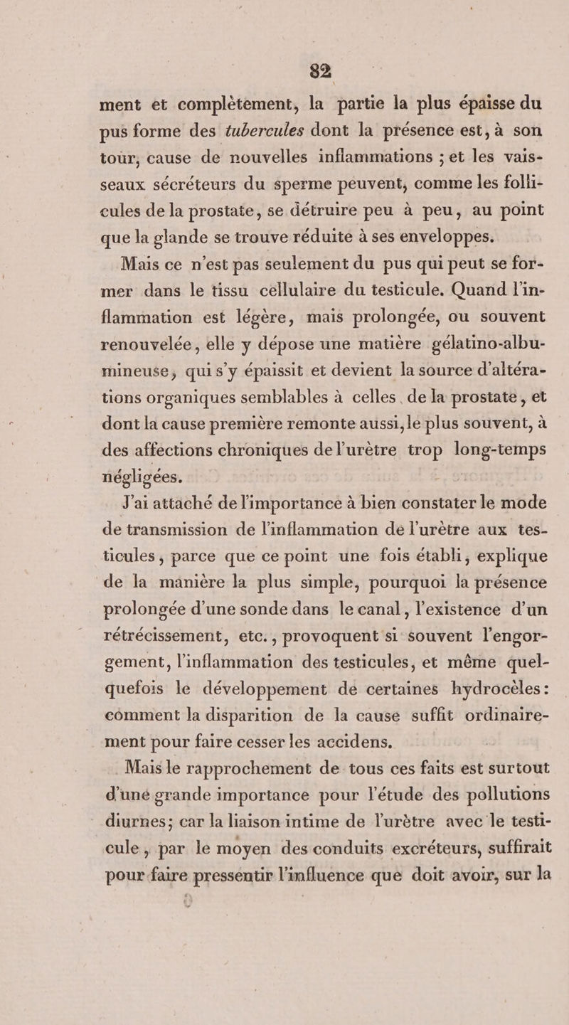 ment et complètement, la partie la plus épaisse du pus forme des tubercules dont la présence est, à son tour, cause de nouvelles inflammations ; et les vais- seaux sécréteurs du sperme peuvent, comme les folii- cules de la prostate, se détruire peu à peu, au point que la glande se trouve réduite à ses enveloppes. Mais ce n'est pas seulement du pus qui peut se for- mer dans le tissu cellulaire du testicule. Quand l'in- flammation est légère, mais prolongée, ou souvent renouvelée, elle y dépose une matière gélatino-albu- mineuse, quis’y épaissit et devient la source d’aitéra- tions organiques semblables à celles , de la prostate, et dont la cause première remonte aussi, le plus souvent, à des affections chroniques de l’urètre trop long-temps négligées. 91 J'ai attaché de l'importance à bien constater le mode de transmission de l’inflammation de l’urètre aux tes- ticules , parce que ce point une fois établi, explique de la manière la plus simple, pourquoi la présence prolongée d’une sonde dans le canal, l'existence d’un rétrécissement, etc., provoquent si souvent l'engor- gement, l’inflammation des testicules, et même quel- quefois le développement de certaines hydrocèles: comment la disparition de la cause suffit ordinaire- ment pour faire cesser les accidens. Mais le rapprochement de tous ces faits est surtout d’uné grande importance pour l'étude des pollutions diurnes; car la liaison intime de l'urètre avec le testi- cule , par le moyen des conduits excréteurs, suffirait pour faire pressentir l'influence que doit avoir, sur la