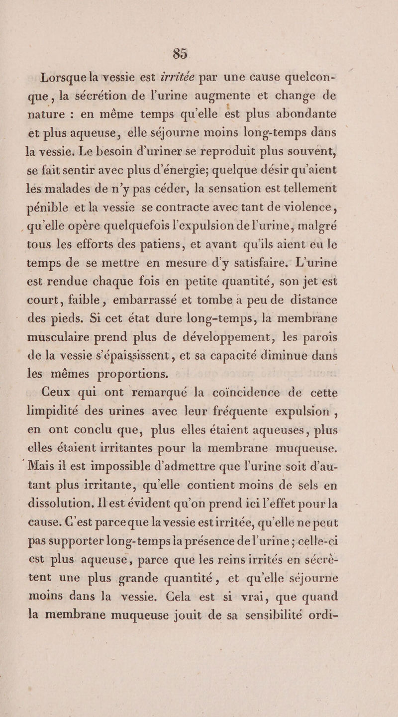 89 Lorsque la vessie est srritée par une cause quelcon- que , la sécrétion de l'urine augmente et change de nature : en même temps qu'elle est plus abondante et plus aqueuse, elle séjourne moins long-temps dans la vessie. Le besoin d’uriner se reproduit plus souvent, se fait sentir avec plus d'énergie; quelque désir qu'aient les malades de n’y pas céder, la sensation est tellement pénible et la vessie se contracte avec tant de violence, qu'elle opère quelquefois l'expulsion de l'urine, malgré tous les efforts des patiens, et avant qu'ils aient eu le temps de se mettre en mesure d'y satisfaire. L'urine est rendue chaque fois en petite quantité, son jet est court, faible, embarrassé et tombe à peu de distance des pieds. Si cet état dure long-temps, la membrane musculaire prend plus de développement, les parois de la vessie s’épaississent , et sa capacité diminue dans les mêmes proportions. Ceux qui ont remarqué la coïncidence de cette limpidité des urines avec leur fréquente expulsion , en ont conclu que, plus elles étaient aqueuses, plus elles étaient irritantes pour la membrane muqueuse. Mais il est impossible d'admettre que l'urine soit d’au- tant plus irritante, qu'elle contient moins de sels en dissolution, Ilest évident qu'on prend ici l'effet pour la cause. C’est parceque la vessie estirritée, qu’elle ne peut pas supporter long-temps ia présence de l'urine ; celle-ci est plus aqueuse, parce que les reins irrités en sécrè- tent une plus grande quantité, et qu'elle séjourne moins dans la vessie. Cela est si vrai, que quand la membrane muqueuse jouit de sa sensibilité ordi-