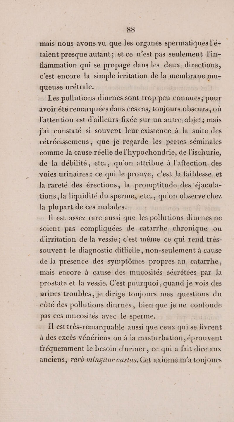 mais nous avons vu que les organes spermatiques l'é- taient presque autant; el ce n’est pas seulement l'in- flammation qui se propage dans les deux directions, c'est encore la simple irritation de la membrane mu- queuse urétrale. Les pollutions diurnes sont trop peu connues; pour avoir été remarquées dans ces cas, toujours obscurs, où l'attention est d’ailleurs fixée sur un autre:objet; mais Jai constaté si souvent leur existence à la suite des rétrécissemens, que je regarde les pertes séminales comme ja cause réelle de lhypochondrie, de l'ischurie, de la débilité, etc., qu'on attribue à l'affection des . voies urinaires: ce qui le prouve, c’est la faiblesse et la rareté des érections, la promptitude des éjacula- üons, la liquidité du sperme, etc,, qu'on observe chez Ja plupart de ces malades. Il est assez rare aussi que les pollutions diurnes ne soient pas compliquées de catarrhe chronique ou d'irritation de la vessie; c'est même ce qui rend tres- souvent le diagnostic difficile, non-seulement à cause de la présence des symptômes propres au catarrhe, mais encore à cause des mucosités sécrétées par la prostate et la vessie. C'est pourquoi, quand je vois des urines troubles, je dirige toujours mes questions du côté des pollutions diurnes, bien que je ne confonde pas ces mucosités avec le sperme. Il est très-remarquable aussi que ceux qui se livrent à des excès vénériens ou à la masturbation, éprouvent fréquemment le besoin d'uriner, ce qui a fait dire aux anciens, 7ar0 méngilur castus, Get axiome na toujours