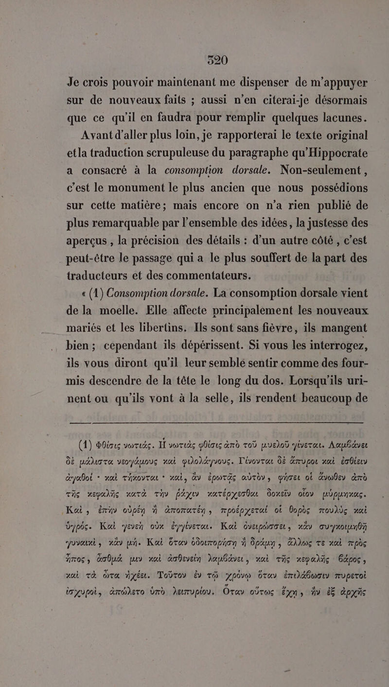920 Je crois pouvoir maintenant me dispenser de m'appuyer sur de nouveaux faits ; aussi n’en citerai-je désormais que ce qu'il en faudra pour remplir quelques lacunes. Avant d'aller plus loin, je rapporterai le texte original etla traduction scrupuleuse du paragraphe qu'Hippocrate a consacré à la consomption dorsale. Non-seulement, c'est le monument le plus ancien que nous possédions sur cette matière; mais encore on n’a rien publié de plus remarquable par l’ensemble des idées, la justesse des aperçus , la précision des détails : d’un autre côté, c’est . peut-être le passage qui a le plus souffert de la part des traducteurs et des commentateurs. « (1) Consomption dorsale. La consomption dorsale vient de la moelle. Elle affecte principalement les nouveaux mariés et les libertins. Ils sont sans fièvre, ils mangent bien; cependant ils dépérissent. Si vous les interrogez, ils vous diront qu’il leur semblé sentir comme des four- mis descendre de la tête le long du dos. Lorsqu'ils uri- nent ou qu'ils vont à la selle, ils rendent beaucoup de LA (1) Poisu voris. H voruäs obious and Toù pue)od Jiverar. Aaubdver dE paluota veoyapous rai quÜoléyvous. T'ivoytau dé Grupor xai écOieLv Gryalot - xai Throvras * ai, àv Époräs moto, parer où Gvw0ey &rd This xepalñe NUTA TV PAXIV XATÉPYET QU Ooxstv otov Lopurnus Kai, ériv oùpén à Gromatén, mpoëpyerui où Copès moulès xxi e , 4 Û , Û , U € , Si ÿ = dypos. Kai yeven oùx éyyiverou. Kai ovapoooe, xàv ouyxoun0f 1 S\ ’ CE M'A € , A U 4 4 % povourt, nav ph. Kai Oruv doropaon à dpaun, GÂkwÇ TE xui pos 7706 » Ce puy ai àofevein Jaubdve, nai This xepa%ñc pos ; vai Tà Ta myéet. Tobroy v té ypovm Otuy ért\G6maI ruperoi s il 2 , GLEN ? # La -d M LR 2 =