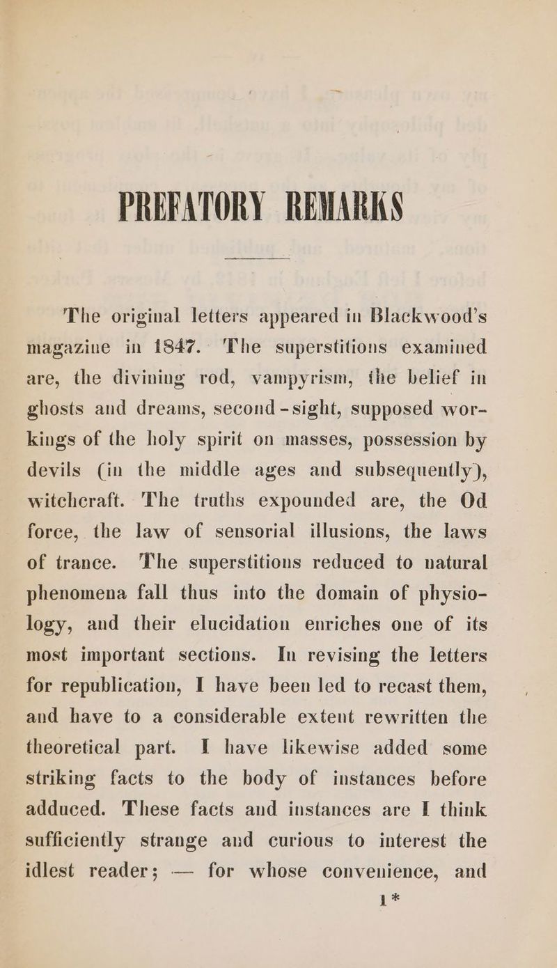 PREFATORY REWARKS The original letters appeared in Blackwood’s magazine in 1847. The superstitions examined are, the divining rod, vampyrism, the belief in ghosts and dreams, second -sight, supposed wor- kings of the holy spirit on masses, possession by devils (in the middle ages and subsequently), witchcraft. The truths expounded are, the Od force, the law of sensorial illusions, the laws of trance. The superstitions reduced to natural phenomena fall thus into the domain of physio- logy, and their elucidation enriches one of its most important sections. In revising the letters for republication, I have been led to recast them, and have to a considerable extent rewritten the theoretical part. I have likewise added some striking facts to the body of instances before adduced. These facts and instances are I think sufficiently strange and curious to interest the idlest reader; — for whose convenience, and 1*