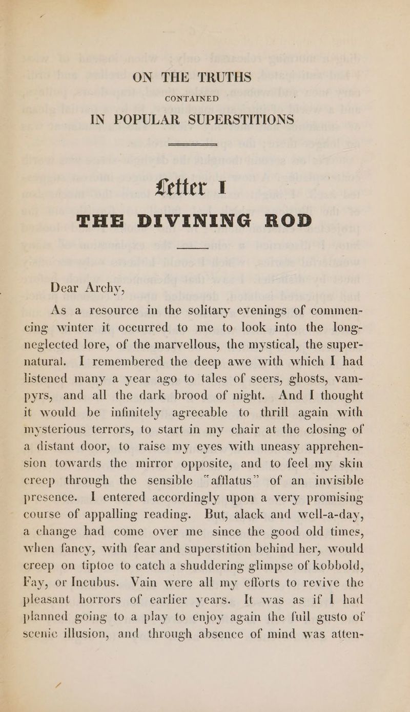 ON THE TRUTHS CONTAINED IN POPULAR SUPERSTITIONS Setter I THE DIVINING ROD Dear Archy, As a resource in the solitary evenings of commen- cing winter it occurred to me to look into the long- neglected lore, of the marvellous, the mystical, the super- natural. I remembered the deep awe with which I had listened many a year ago to tales of seers, ghosts, vam- pyrs, and all the dark brood of night. And [ thought it would be infinitely agreeable to thrill again with mysterious terrors, to start in my chair at the closing of a distant door, to raise my eyes with uneasy apprehen- sion towards the mirror opposite, and to feel my skin creep through the sensible “afflatus” of an invisible presence. I entered accordingly upon a very promising course of appalling reading. But, alack and well-a-day, a change had come over me since the good old times, when fancy, with fear and superstition behind her, would creep on tiptoe to catch a shuddering glimpse of kobbold, Fay, or Incubus. Vain were all my efforts to revive the pleasant horrors of earlier years. It was as if I had planned going to a play to enjoy again the fuil gusto of scenic illusion, and through absence of mind was atten-