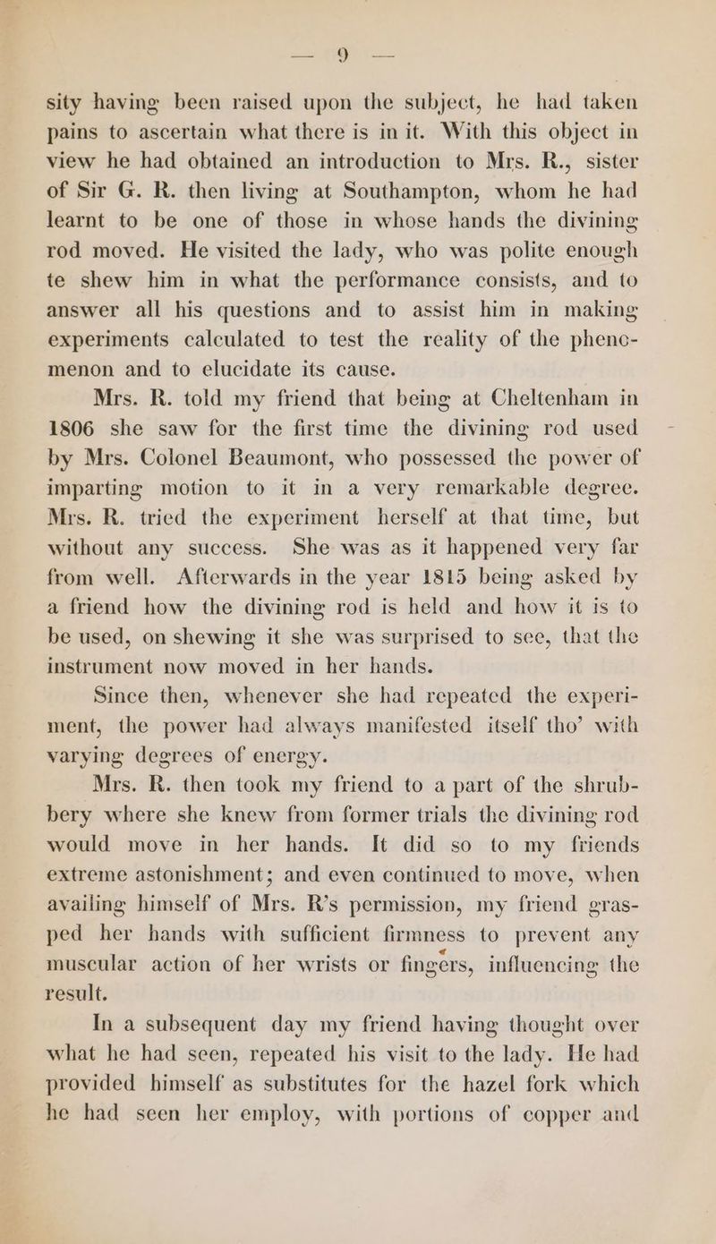 ao ae sity having been raised upon the subject, he had taken pains to ascertain what there is in it. With this object in view he had obtained an introduction to Mrs. R., sister of Sir G. R. then living at Southampton, whom he had learnt to be one of those in whose hands the divining rod moved. He visited the lady, who was polite enough te shew him in what the performance consists, and to answer all his questions and to assist him in making experiments calculated to test the reality of the phenc- menon and to elucidate its cause. Mrs. R. told my friend that being at Cheltenham in 1806 she saw for the first time the divining rod used by Mrs. Colonel Beaumont, who possessed the power of imparting motion to it in a very remarkable degree. Mrs. R. tried the experiment herself at that time, but without any success. She was as it happened very far from well. Afterwards in the year 1815 being asked by a friend how the divining rod is held and how it is to be used, on shewing it she was surprised to see, that the instrument now moved in her hands. Since then, whenever she had repeated the experi- ment, the power had always manifested itself tho’ with varying degrees of energy. Mrs. R. then took my friend to a part of the shrub- bery where she knew from former trials the divining rod would move in her hands. It did so to my friends extreme astonishment; and even continued to move, when availing himself of Mrs. R’s permission, my friend gras- ped her hands with sufficient firmness to prevent any muscular action of her wrists or fingers, influencing the result. In a subsequent day my friend having thought over what he had seen, repeated his visit to the lady. He had provided himself as substitutes for the hazel fork which he had seen her employ, with portions of copper and