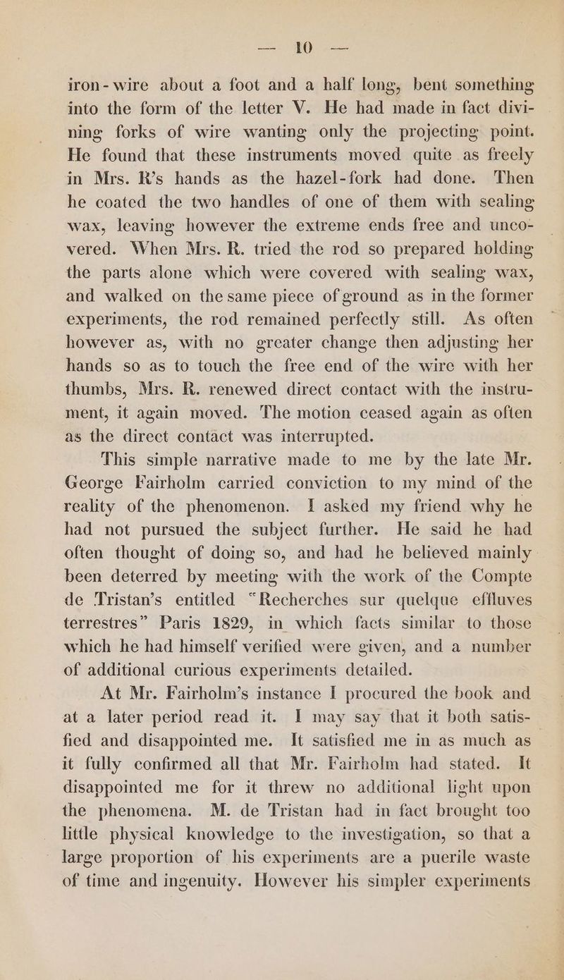 ae ye iron- wire about a foot and a half long, bent something into the form of the letter V. He had made in fact divi- ning forks of wire wanting only the projecting point. He found that these instruments moved quite as freely in Mrs. R’s hands as the hazel-fork had done. Then he coated the two handles of one of them with sealing wax, leaving however the extreme ends free and unco- vered. When Mrs. R. tried the rod so prepared holding the parts alone which were covered with sealing wax, and walked on the same piece of ground as in the former experiments, the rod remained perfectly still. As often however as, with no greater change then adjusting her hands so as to touch the free end of the wire with her thumbs, Mrs. R. renewed direct contact with the instru- ment, it again moved. The motion ceased again as often as the direct contact was interrupted. This simple narrative made to me by the late Mr. George Fairholm carried conviction to my mind of the reality of the phenomenon. I asked my friend why he had not pursued the subject further. He said he had often thought of doing so, and had he believed mainly. been deterred by meeting with the work of the Compte de Tristan’s entitled “Recherches sur quelque effluves terrestres” Paris 1829, in which facts similar to those which he had himself verified were given, and a number of additional curious experiments detailed. At Mr. Fairholm’s instance I procured the book and at a later period read it. I may say that it both satis- fied and disappointed me. It satisfied me in as much as it fully confirmed all that Mr. Fairholm had stated. It disappointed me for it threw no additional light upon the phenomena. M. de Tristan had in fact brought too little physical knowledge to the investigation, so that a large proportion of his experiments are a puerile waste of time and ingenuity. However his simpler experiments