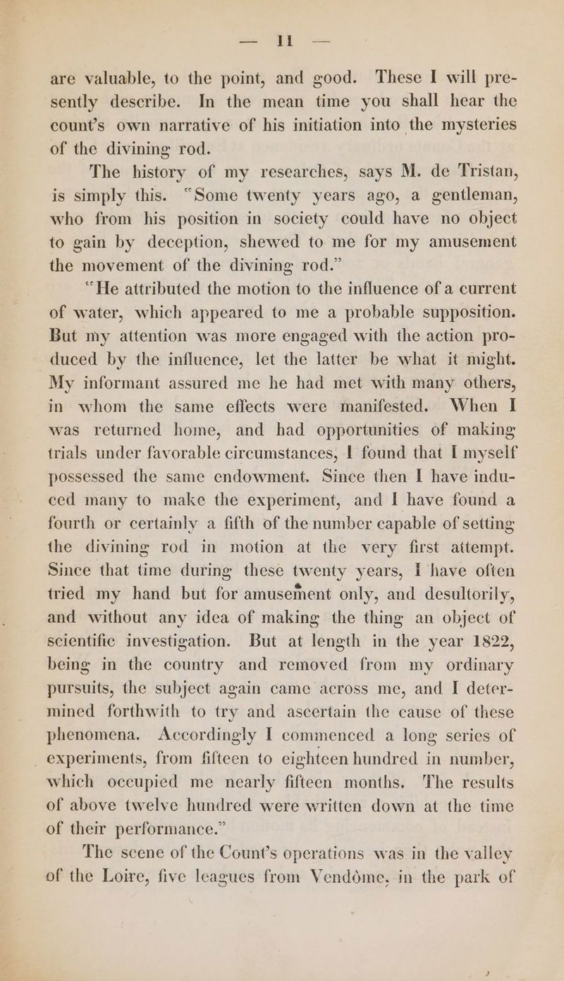 ne | are valuable, to the point, and good. These I will pre- sently describe. In the mean time you shall hear the count’s own narrative of his initiation into the mysteries of the divining rod. The history of my researches, says M. de Tristan, is simply this. “Some twenty years ago, a gentleman, who from his position in society could have no object to gain by deception, shewed to me for my amusement the movement of the divining rod.” “He attributed the motion to the influence of a current of water, which appeared to me a probable supposition. But my attention was more engaged with the action pro- duced by the influence, let the latter be what it might. My informant assured me he had met with many others, in whom the same effects were manifested. When I was retarned home, and had opportunities of making trials under favorable circumstances, | found that [I myself possessed the same endowment. Since then I have indu- ced many to make the experiment, and I have found a fourth or certainly a fifth of the number capable of setting the divining rod in motion at the very first attempt. Since that time during these twenty years, I have often tried my hand but for amusement only, and desultorily, and without any idea of making the thing an object of scientific investigation. But at length in the year 1822, being in the country and removed from my ordinary pursuits, the subject again came across me, and I deter- mined forthwith to try and ascertain the cause of these phenomena. Accordingly I commenced a long series of _ experiments, from fifteen to eighteen hundred in number, which occupied me nearly fifteen months. The results of above twelve hundred were written down at the time of their performance.” The scene of the Count’s operations was in the valley of the Loire, five leagues from Vendome, in the park of