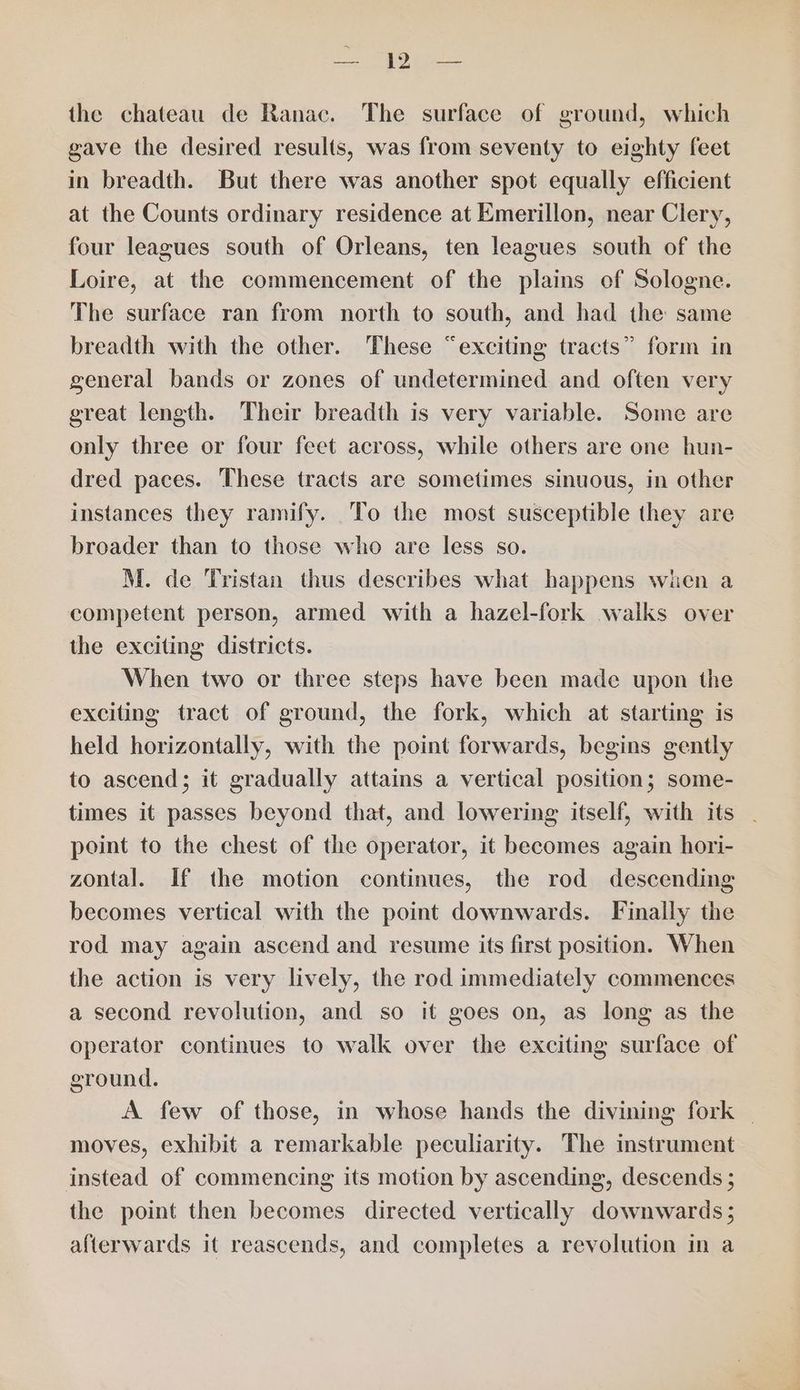 2S SG tyetee the chateau de Ranac. The surface of ground, which gave the desired results, was from seventy to eighty feet in breadth. But there was another spot equally efficient at the Counts ordinary residence at Emerillon, near Clery, four leagues south of Orleans, ten leagues south of the Loire, at the commencement of the plains of Sologne. The surface ran from north to south, and had the same breadth with the other. These “exciting tracts” form in general bands or zones of undetermined and often very great length. Their breadth is very variable. Some are only three or four feet across, while others are one hun- dred paces. These tracts are sometimes sinuous, in other instances they ramify. To the most susceptible they are broader than to those who are less so. M. de Tristan thus describes what happens wien a competent person, armed with a hazel-fork walks over the exciting districts. When two or three steps have been made upon the exciting tract of ground, the fork, which at starting is held horizontally, with the point forwards, begins gently to ascend; it gradually attains a vertical position; some- times it passes beyond that, and lowering itself, with its point to the chest of the operator, it becomes again hori- zontal. If the motion continues, the rod descending becomes vertical with the point downwards. Finally the rod may again ascend and resume its first position. When the action is very lively, the rod immediately commences a second revolution, and so it goes on, as long as the operator continues to walk over the exciting surface of ground. A few of those, in whose hands the divining fork _ moves, exhibit a remarkable peculiarity. The instrument instead of commencing its motion by ascending, descends ; the point then becomes directed vertically downwards ; afterwards it reascends, and completes a revolution in a