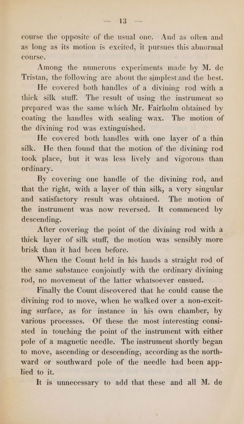 soe AERO. course the opposite of the usual one. And as often. and as long as its motion is excited, it pursues this abnormal course. Among the numerous experiments made by M. de Tristan, the following are about the simplest and the best. He covered both handles of a divining rod with a thick silk stuff. The result of using the instrument so prepared was the same which Mr. Fairholm obtained by coating the handles with sealing wax. The motion of the divining rod was extinguished. He covered both handles with one layer of a thin silk. He then found that the motion of the divining rod took place, but it was less lively and vigorous than ordinary. By covering one handle of the divining rod, and that the right, with a layer of thin silk, a very singular and satisfactory result was obtained. The motion of the instrument was now reversed. It commenced by descending. After covering the point of the divining rod with a thick layer of silk stuff, the motion was sensibly more brisk than it had been before. When the Count held in his hands a straight rod of the same substance conjointly with the ordinary divining rod, no movement of the latter whatsoever ensued. Finally the Count discovered that he could cause the divining rod to move, when he walked over a non-excit- ing surface, as for instance in his own chamber, by various processes. Of these the most interesting consi- sted in touching the point of the instrument with either pole of a magnetic needle. The instrument shortly began to move, ascending or descending, according as the north- ward or southward pole of the needle had been app- lied to it.