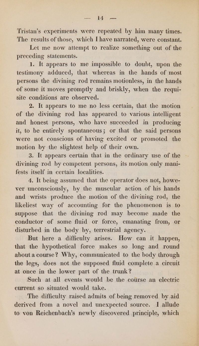 Boi 7 I cane Tristan’s experiments were repeated by him many times. The results of those, which I have narrated, were constant. Let me now attempt to realize something out of the preceding statements. 1. It appears to me impossible to doubt, upon the testimony adduced, that whereas in the hands of most persons the divining rod remains motionless, in the hands of some it moves promptly and briskly, when the requi- site conditions are observed. 2. It appears to me no less certain, that the motion of the divining rod has appeared to various intelligent and honest persons, who have succeeded in producing it, to be entirely spontaneous; or that the said persons were not conscious of having excited or promoted the motion by the slightest help of their own. 3. It appears certain that in the ordinary use of the divining rod by competent persons, its motion only mani- fests itself in certain localities. 4. It being assumed that the operator does not, howe- ver unconsciously, by the muscular action of his hands and wrists produce the motion of the divining rod, the likeliest way of accounting for the phenomenon is to suppose that the divining rod may become made the conductor of some fluid or force, emanating from, or disturbed in the body by, terrestrial agency. But here a difficulty arises. How can it happen, that the hypothetical force makes so long and round about a course? Why, communicated to the body through the legs, does not the supposed fluid complete a circuit at once in the lower part of the trunk? Such at all events would be the course an electric current so situated would take. The difficulty raised admits of being removed by aid derived from a novel and unexpected source. I allude to von Reichenbach’s newly discovered principle, which