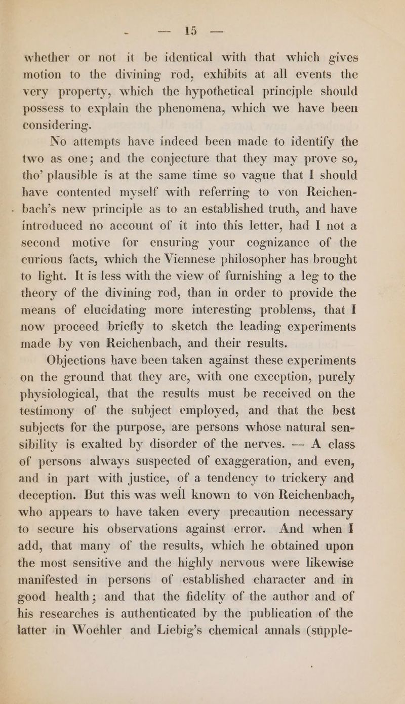 “ — 1b — whether or not it be identical with that which gives motion to the divining rod, exhibits at all events the very property, which the hypothetical principle should possess to explain the phenomena, which we have been considering. No attempts have indeed been made to identify the two as one; and the conjecture that they may prove so, tho’ plausible is at the same time so vague that I should have contented myself with referring to von Reichen- . bach’s new principle as to an established truth, and have introduced no account of it into this letter, had I not a second motive for ensuring your cognizance of the curious facts, which the Viennese philosopher has brought to light. It is less with the view of furnishing a leg to the theory of the divining rod, than in order to provide the means of elucidating more interesting problems, that I now proceed briefly to sketch the leading experiments made by von Reichenbach, and their results. Objections have been taken against these experiments on the ground that they are, with one exception, purely physiological, that the results must be received on the testimony of the subject employed, and that the best subjects for the purpose, are persons whose natural sen- sibility is exalted by disorder of the nerves. — A class of persons always suspected of exaggeration, and even, and in part with justice, of a tendency to trickery and deception. But this was well known to von Reichenbach, who appears to have taken every precaution necessary to secure his observations against error. And when § add, that many of the results, which he obtained upon the most sensitive and the highly nervous were likewise manifested in persons of established character and in good health; and that the fidelity of the author and of his researches is authenticated by the publication of the latter in Woehler and Liebig’s chemical annals (supple-