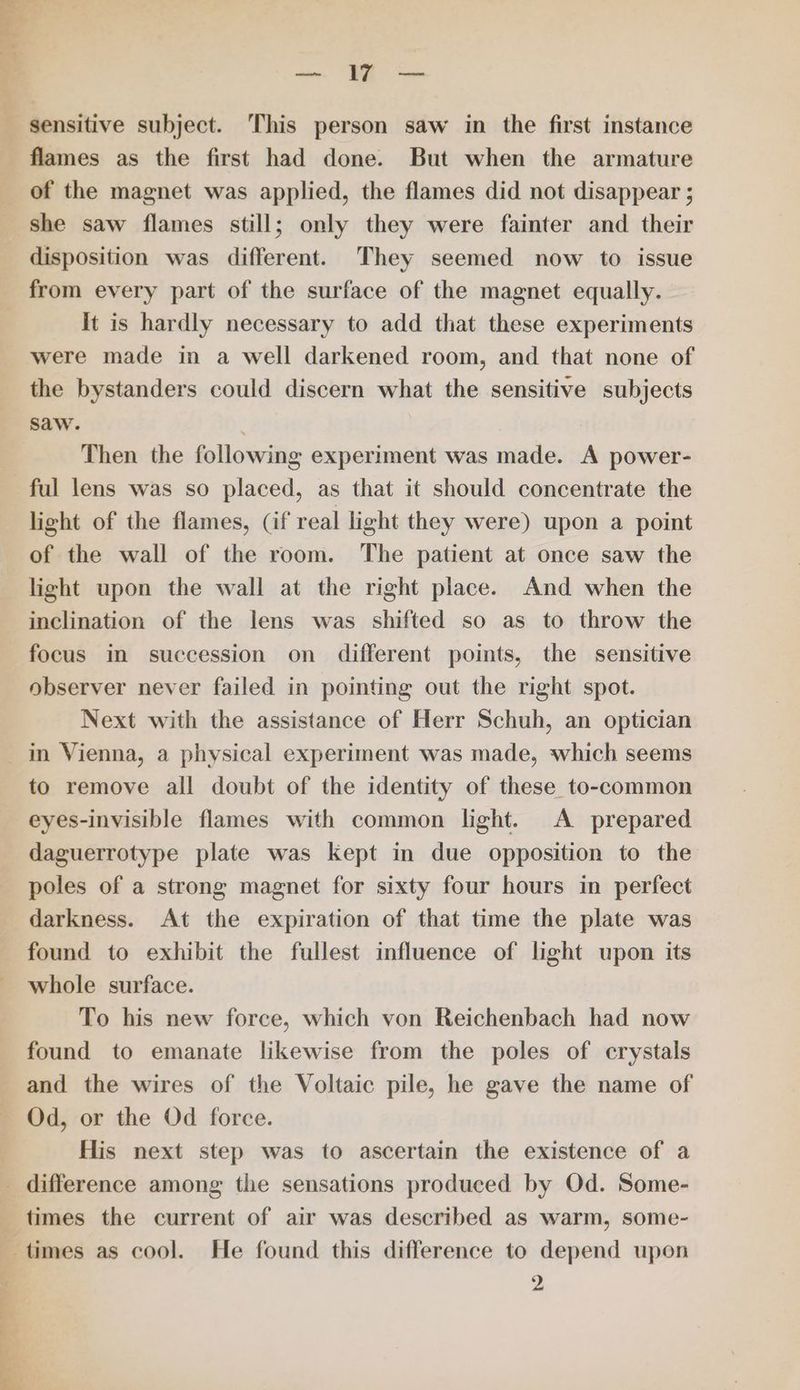 ae ae flames as the first had done. But when the armature of the magnet was applied, the flames did not disappear ; she saw flames still; only they were fainter and their disposition was different. They seemed now to issue from every part of the surface of the magnet equally. It is hardly necessary to add that these experiments were made in a well darkened room, and that none of the bystanders could discern what the sensitive subjects saw. . Then the following experiment was made. A power- ful lens was so placed, as that it should concentrate the light of the flames, (if real light they were) upon a point of the wall of the room. The patient at once saw the light upon the wall at the right place. And when the inclination of the lens was shifted so as to throw the focus in succession on different points, the sensitive observer never failed in pointing out the right spot. Next with the assistance of Herr Schuh, an optician in Vienna, a physical experiment was made, which seems to remove all doubt of the identity of these to-common eyes-invisible flames with common light. A prepared daguerrotype plate was Kept in due opposition to the poles of a strong magnet for sixty four hours in perfect darkness. At the expiration of that time the plate was found to exhibit the fullest influence of light upon its whole surface. To his new force, which von Reichenbach had now found to emanate likewise from the poles of crystals and the wires of the Voltaic pile, he gave the name of Od, or the Od force. His next step was to ascertain the existence of a times the current of air was described as warm, some- a een 2