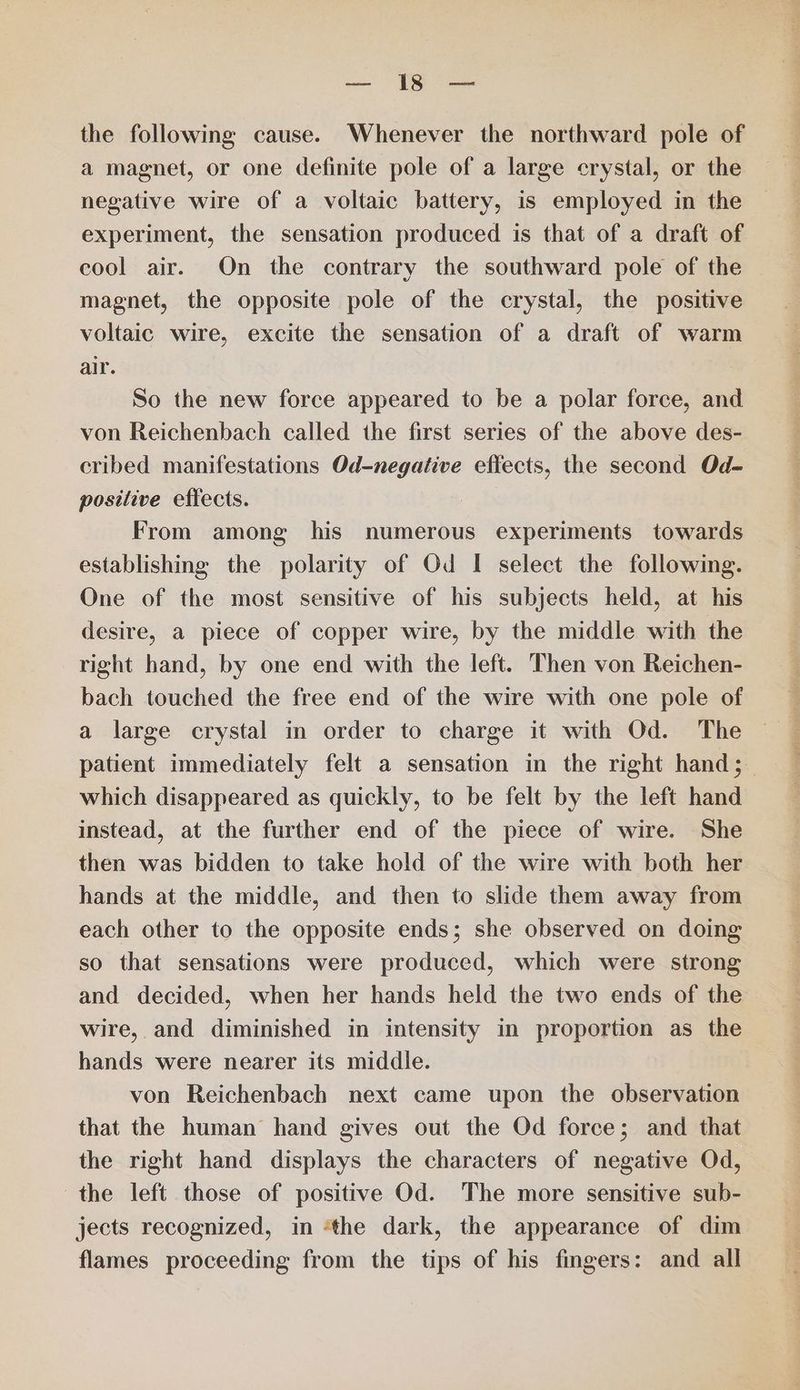se ee the following cause. Whenever the northward pole of a magnet, or one definite pole of a large crystal, or the negative wire of a voltaic battery, is employed in the experiment, the sensation produced is that of a draft of cool air. On the contrary the southward pole of the magnet, the opposite pole of the crystal, the positive voltaic wire, excite the sensation of a draft of warm air. So the new force appeared to be a polar force, and von Reichenbach called the first series of the above des- cribed manifestations Od-negative effects, the second Od- positive effects. From among his numerous experiments towards establishing the polarity of Od I select the following. One of the most sensitive of his subjects held, at his desire, a piece of copper wire, by the middle with the right hand, by one end with the left. Then von Reichen- bach touched the free end of the wire with one pole of a large crystal in order to charge it with Od. The patient immediately felt a sensation in the right hand; which disappeared as quickly, to be felt by the left hand instead, at the further end of the piece of wire. She then was bidden to take hold of the wire with both her hands at the middle, and then to slide them away from each other to the opposite ends; she observed on doing so that sensations were produced, which were strong and decided, when her hands held the two ends of the wire, and diminished in intensity in proportion as the hands were nearer its middle. von Reichenbach next came upon the observation that the human hand gives out the Od force; and that the right hand displays the characters of negative Od, the left those of positive Od. The more sensitive sub- jects recognized, in ‘the dark, the appearance of dim flames proceeding from the tips of his fingers: and all —