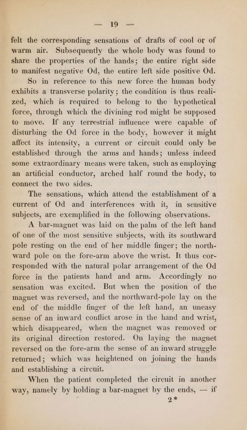 a fy = felt the corresponding sensations of drafts of cool or of warm air. Subsequently the whole body was found to share the properties of the hands; the entire right side to manifest negative Od, the entire left side positive Od. So in reference to this new force the human body exhibits a transverse polarity; the condition is thus reali- zed, which is required to belong to the hypothetical force, through which the divining rod might be supposed to move. If any terrestrial influence were capable of disturbing the Od force in the body, however it might affect its intensity, a current or circuit could only be established through the arms and hands; unless indeed some extraordinary means were taken, such as employing an artificial conductor, arched half round the body, to connect the two sides. | The sensations, which attend the establishment of a current of Od and interferences with it, in sensitive subjects, are exemplified in the following observations. A bar-magnet was laid on the palm of the left hand of one of the most sensitive subjects, with its southward pole resting on the end of her middle finger; the north- ward pole on the fore-arm above the wrist. It thus cor- responded with the natural polar arrangement of the Od force in the patients hand and arm. Accordingly no sensation was excited. But when the position of the magnet was reversed, and the northward-pole lay on the end of the middle finger of the left hand, an uneasy sense of an inward conflict arose in the hand and wrist, which disappeared, when the magnet was removed or its original direction restored. On laying the magnet reversed on the fore-arm the sense of an inward struggle returned; which was heightened on joining the hands and establishing a circuit. When the patient completed the circuit in another way, namely by holding a bar-magnet by the ends, — if