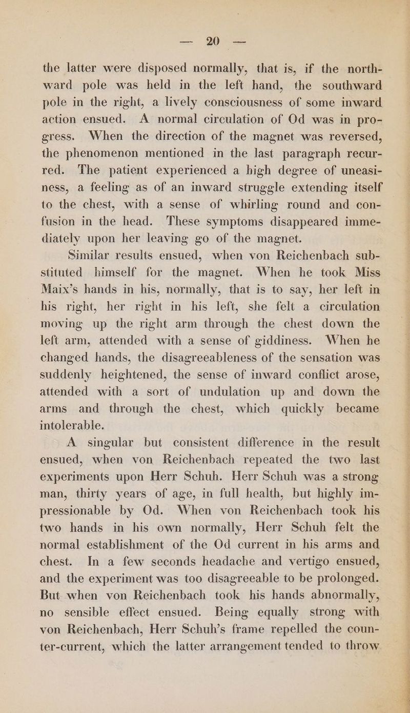 — 0 = the latter were disposed normally, that is, if the north- ward pole was held in the left hand, the southward pole in the right, a lively consciousness of some inward action ensued. A normal circulation of Od was in pro- gress. When the direction of the magnet was reversed, the phenomenon mentioned in the last paragraph recur- red. The patient experienced a high degree of uneasi- ness, a feeling as of an inward struggle extending itself to the chest, with a sense of whirling round and con- fusion in the head. These symptoms disappeared imme- diately upon her leaving go of the magnet. Similar results ensued, when von Reichenbach sub- stituted himself for the magnet. When he took Miss Maix’s hands in his, normally, that is to say, her left in his right, her right in his left, she felt a circulation moving up the right arm through the chest down the left arm, attended with a sense of giddiness. When he changed hands, the disagreeableness of the sensation was suddenly heightened, the sense of inward conflict arose, attended with a sort of undulation up and down the arms and through the chest, which quickly became intolerable. A singular but consistent difference in the result ensued, when von Reichenbach repeated the two last experiments upon Herr Schuh. Herr Schuh was a strong man, thirty years of age, in full health, but highly im- pressionable by Od. When von Reichenbach took his two hands in his own normally, Herr Schuh felt the normal establishment of the Od current in his arms and chest. In a few seconds headache and vertigo ensued, and the experiment was too disagreeable to be prolonged. But when von Reichenbach took his hands abnormally, no sensible effect ensued. Being equally strong with von Reichenbach, Herr Schuh’s frame repelled the coun- ter-current, which the latter arrangement tended to throw a ta ee ae ee ee ee