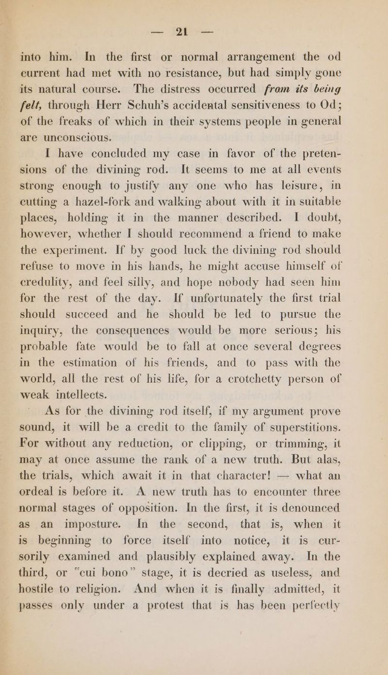 eet SB as. into him. In the first or normal arrangement the od current had met with no resistance, but had simply gone its natural course. The distress occurred from its being felt, through Herr Schuh’s accidental sensitiveness to Od; of the freaks of which in their systems people in general are unconscious. I have concluded my case in favor of the preten- sions of the divining rod. It seems to me at all events strong enough to justify any one who has leisure, in cutting a hazel-fork and walking about with it in suitable places, holding it in the manner described. I doubt, however, whether I should recommend a friend to make the experiment. If by good luck the divining rod should refuse to move in his hands, he might accuse himself of credulity, and feel silly, and hope nobody had seen him for the rest of the day. If unfortunately the first trial should succeed and he should be led to pursue the inquiry, the consequences would be more serious; his probable fate would be to fall at once several degrees in the estimation of his friends, and to pass with the world, all the rest of his life, for a crotchetty person of weak intellects. As for the divining rod itself, if my argument prove sound, it will be a credit to the family of superstitions. For without any reduction, or clipping, or trimming, it oD? may at once assume the rank of a new truth. But alas, the trials, which await it in that character! — what an ordeal is before it. A new truth has to encounter three normal stages of opposition. In the first, it is denounced as an imposture. In the second, that is, when _ it is beginning to force itself into notice, it is cur- sorily examined and plausibly explained away. In the third, or “cui bono” stage, it is decried as useless, and hostile to religion. And when it is finally admitted, it passes only under a protest that is has been perfectly
