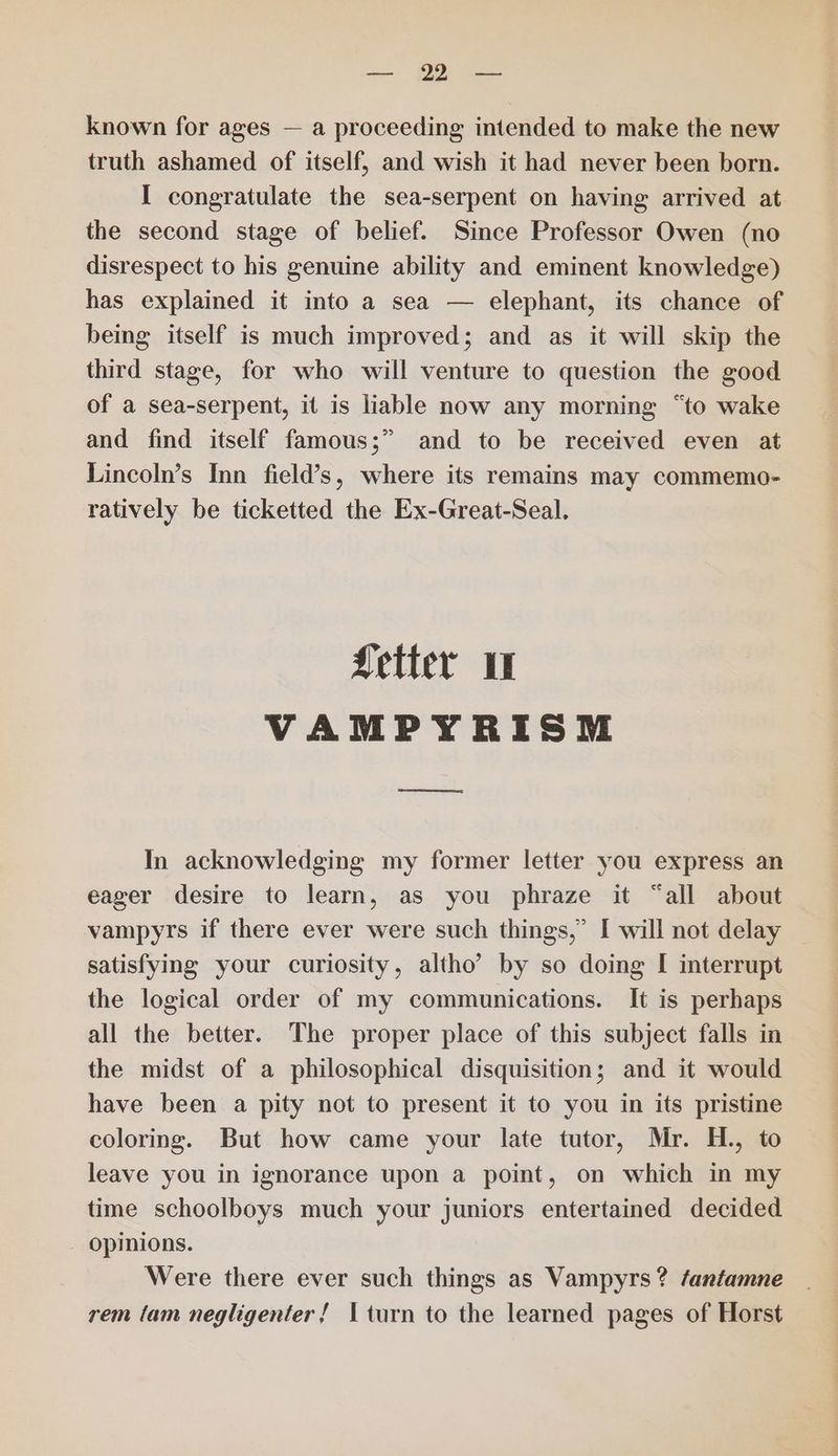 known for ages — a proceeding intended to make the new truth ashamed of itself, and wish it had never been born. I congratulate the sea-serpent on having arrived at the second stage of belief. Since Professor Owen (no disrespect to his genuine ability and eminent knowledge) has explained it into a sea — elephant, its chance of being itself is much improved; and as it will skip the third stage, for who will venture to question the good of a sea-serpent, it is liable now any morning “to wake and find itself famous;” and to be received even at Lincoln’s Inn field’s, where its remains may commemo- ratively be ticketted the Ex-Great-Seal. Letter VAMPYRISM In acknowledging my former letter you express an eager desire to learn, as you phraze it “all about vampyrs if there ever were such things,’ I will not delay satisfying your curiosity, altho’ by so doing I interrupt the logical order of my communications. It is perhaps all the better. The proper place of this subject falls in the midst of a philosophical disquisition; and it would have been a pity not to present it to you in its pristine coloring. But how came your late tutor, Mr. H., to leave you in ignorance upon a point, on which in my time schoolboys much your juniors entertained decided Opinions. Were there ever such things as Vampyrs? /anfamne rem (am negligenter! turn to the learned pages of Horst