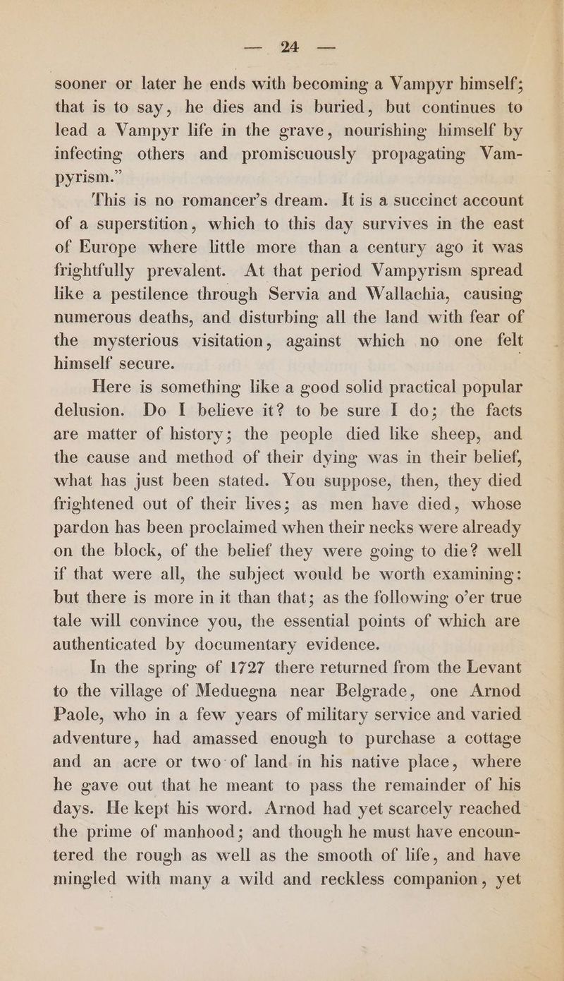 con ee ‘sooner or later he ends with becoming a Vampyr himself; that is to say, he dies and is buried, but continues to” lead a Vampyr life in the grave, nourishing himself by infecting others and promiscuously propagating Vam- pyrism.” This is no romancer’s dream. It is a succinct account of a superstition, which to this day survives in the east of Europe where little more than a century ago it was frightfully prevalent. At that period Vampyrism spread like a pestilence through Servia and Wallachia, causing numerous deaths, and disturbing all the land with fear of the mysterious visitation, against which no one felt himself secure. . Here is something like a good solid practical popular delusion. Do I believe it? to be sure I do; the facts are matter of history; the people died like sheep, and the cause and method of their dying was in their belief, what has just been stated. You suppose, then, they died frightened out of their lives; as men have died, whose pardon has been proclaimed when their necks were already on the block, of the belief they were going to die? well if that were all, the subject would be worth examining: but there is more in it than that; as the following o’er true tale will convince you, the essential points of which are authenticated by documentary evidence. In the spring of 1727 there returned from the Levant to the village of Meduegna near Belgrade, one Arnod Paole, who in a few years of military service and varied adventure, had amassed enough to purchase a cottage and an acre or two of land. in his native place, where he gave out that he meant to pass the remainder of his days. He kept his word. Arnod had yet scarcely reached the prime of manhood; and though he must have encoun- tered the rough as well as the smooth of life, and have mingled with many a wild and reckless companion, yet