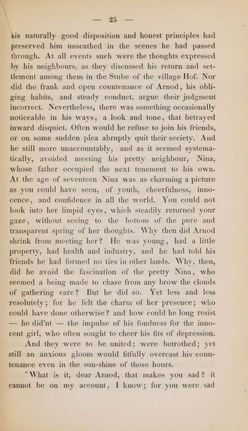 —— his naturally good disposition and honest principles had preserved him unscathed in the scenes he had passed through. At all events such were the thoughts, expressed by his neighbours, as they discussed his return and set- tlement among them in the Stube of the village Hof. Nor did the frank and open countenance of Arnod, his obli- ging habits, and steady conduct, argue their judgment incorrect. Nevertheless, there was something occasionally noticeable in his ways, a look and tone, that betrayed inward disquiet. Often would he refuse to join his friends, or on some sudden plea abruptly quit their seciety. And he still more unaccountably, and as it seemed systema- tically, avoided meeting his pretty neighbour, Nina, whose father occupied the next tenement to his own. At the age of seventeen Nina was as charming a picture as you could have seen, of youth, cheerfulness, inno- cence, and confidence in all the world. You could not look into her limpid eyes, which steadily returned your gaze, without seeing to the bottom of the pure and transparent spring of her thoughts. Why then did Arnod shrink from meeting her? He was young, had a little property, had health and industry, and he had told his friends he had formed no ties in other lands. Why, then, did he avoid the fascination of the pretty Nina, who seemed a being made to chase from any brow the clouds of gathering care? But he did so. Yet less and less resolutely; for he felt the charm of her presence; who could have done otherwise? and how could he long resist -— he did’nt — the impulse of his fondness for the imno- cent girl, who often sought to cheer his fits of depression. And they were to be united; were betrothed; yet still an anxious gloom would fitfully overcast his coun- tenance even in the sun-shine of those hours. “What is it, dear Arnod, that makes you sad? it cannot be on my account, I know; for you were sad