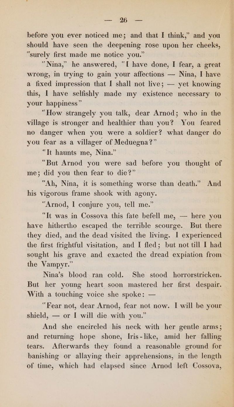 in. OR ase before you ever noticed me; and that I think,’ and you should have seen the deepening rose upon her cheeks, “surely first made me notice you.” “Nina,” he answered, “I have done, I fear, a great wrong, in trying to gain your affections — Nina, I have a fixed impression that I shall not live; — yet knowing this, I have selfishly made my existence necessary to your happiness” “How strangely you talk, dear Arnod; who in the village is stronger and healthier thau you? You feared no danger when you were a soldier? what danger do | you fear as a villager of Meduegna?” “It haunts me, Nina.” “But Arnod you were sad before you thought of me}; did you then fear to die?” “Ah, Nina, it is something worse than death.” And his vigorous frame shook with agony. “Arnod, | conjure you, tell me.” “It was in Cossova this fate befell me, — here you have hithertho escaped the terrible scourge. But there they died, and the dead visited the living. I experienced the first frightful visitation, and I fled; but not till I had sought his grave and exacted the dread expiation from the Vampyr.” Nina’s blood ran cold. She stood horrorstricken. But her young heart soon mastered her first despair. With a touching voice she spoke: — “Fear not, dear Arnod, fear not now. I will be your shield, — or I will die with you.” And she encircled his neck with her gentle arms; and returnmg hope shone, Iris-like, amid her falling tears. Afterwards they found a reasonable ground for banishing or allaying their apprehensions, in the length of time, which had elapsed since Arnod left Cossova,
