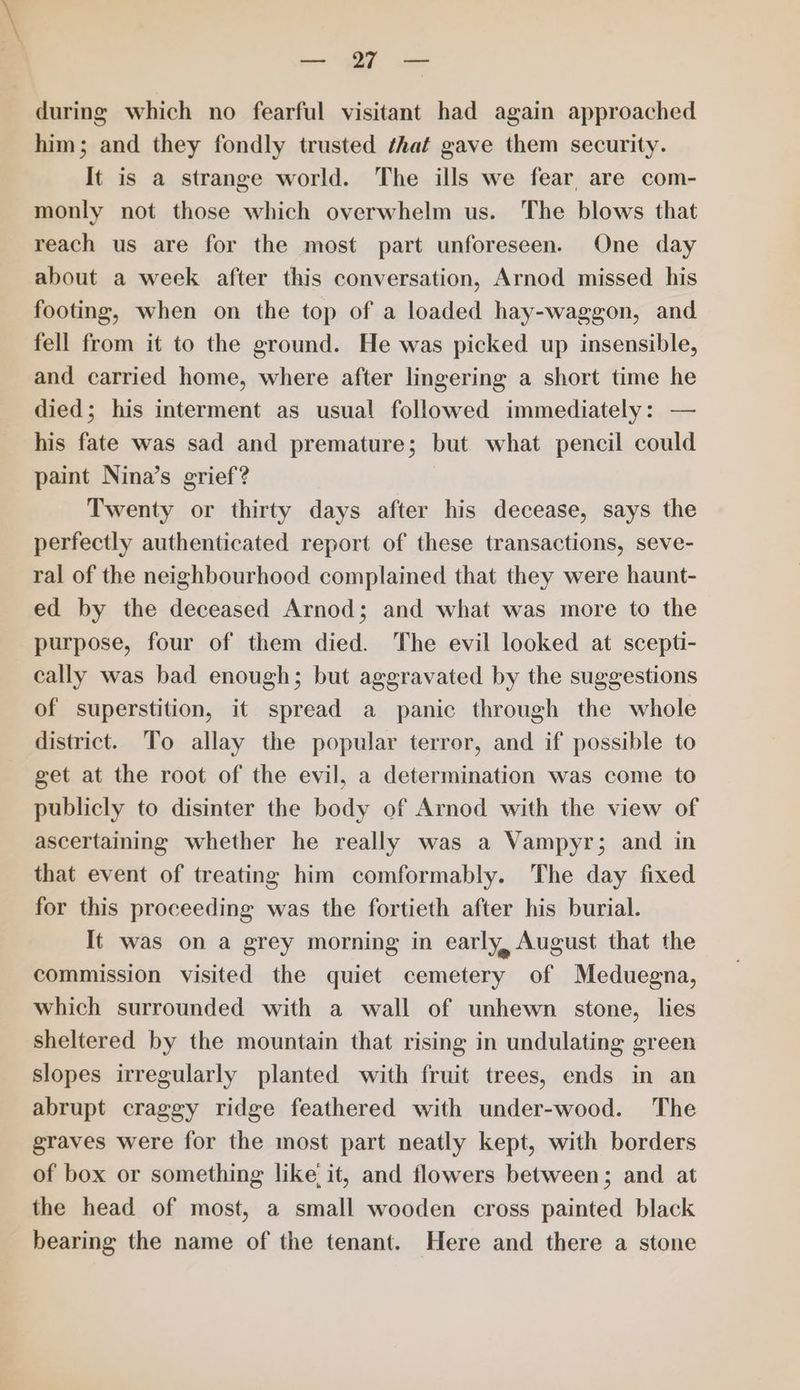 es WE during which no fearful visitant had again approached him; and they fondly trusted ‘hat gave them security. It is a strange world. The ills we fear, are com- monly not those which overwhelm us. The blows that reach us are for the most part unforeseen. One day about a week after this conversation, Arnod missed his footing, when on the top of a loaded hay-waggon, and fell from it to the ground. He was picked up insensible, and carried home, where after lingering a short time he died; his interment as usual followed immediately: — his fate was sad and premature; but what pencil could paint Nina’s grief? Twenty or thirty days after his decease, says the perfectly authenticated report of these transactions, seve- ral of the neighbourhood complained that they were haunt- ed by the deceased Arnod; and what was more to the purpose, four of them died. The evil looked at scepti- cally was bad enough; but aggravated by the suggestions of superstition, it spread a panic through the whole district. To allay the popular terror, and if possible to get at the root of the evil, a determination was come to publicly to disinter the body of Arnod with the view of ascertaining whether he really was a Vampyr; and in that event of treating him comformably. The day fixed for this proceeding was the fortieth after his burial. It was on a grey morning in early, August that the commission visited the quiet cemetery of Meduegna, which surrounded with a wall of unhewn stone, lies sheltered by the mountain that rising in undulating green slopes irregularly planted with fruit trees, ends in an abrupt craggy ridge feathered with under-wood. The graves were for the most part neatly kept, with borders of box or something like it, and flowers between; and at the head of most, a small wooden cross painted black bearing the name of the tenant. Here and there a stone