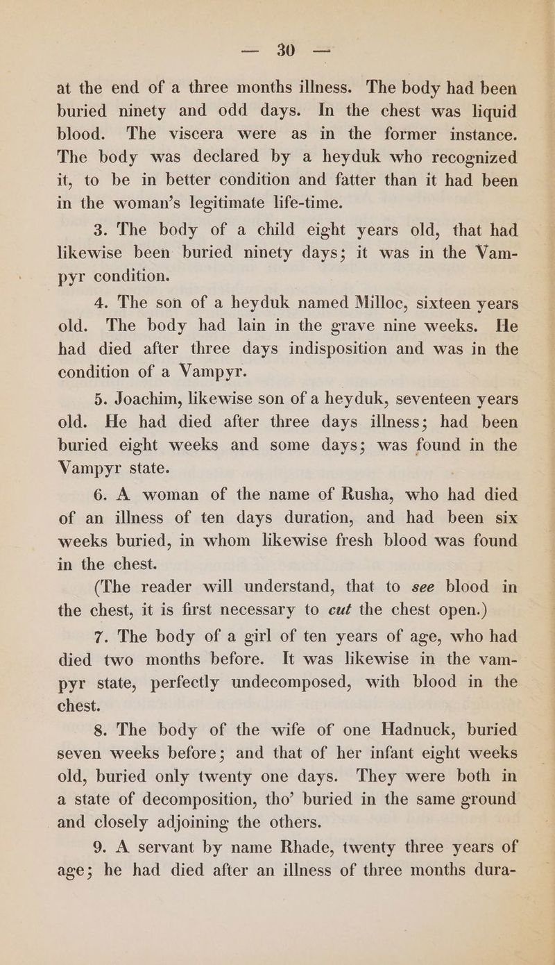 ie at the end of a three months illness. The body had been buried ninety and odd days. In the chest was liquid blood. The viscera were as in the former instance. The body was declared by a heyduk who recognized it, to be in better condition and fatter than it had been in the woman’s legitimate life-time. 3. The body of a child eight years old, that had likewise been buried ninety days; it was in the Vam- pyr condition. 4. The son of a heyduk named Milloc, sixteen years old. The body had lain in the grave nine weeks. He had died after three days indisposition and was in the condition of a Vampyr. 5. Joachim, likewise son of a heyduk, seventeen years old. He had died after three days illness; had been buried eight weeks and some days; was found in the Vampyr State. 6. A woman of the name of Rusha, who had died of an illness of ten days duration, and had been six weeks buried, in whom likewise fresh blood was found in the chest. (The reader will understand, that to see blood in the chest, it is first necessary to cut the chest open.) 7. The body of a girl of ten years of age, who had died two months before. It was likewise in the vam- pyr state, perfectly undecomposed, with blood in the chest. 8. The body of the wife of one Hadnuck, buried seven weeks before; and that of her infant eight weeks old, buried only twenty one days. They were both in a state of decomposition, tho’ buried in the same ground _and closely adjoining the others. 9. A servant by name Rhade, twenty three years of age; he had died after an illness of three months dura-