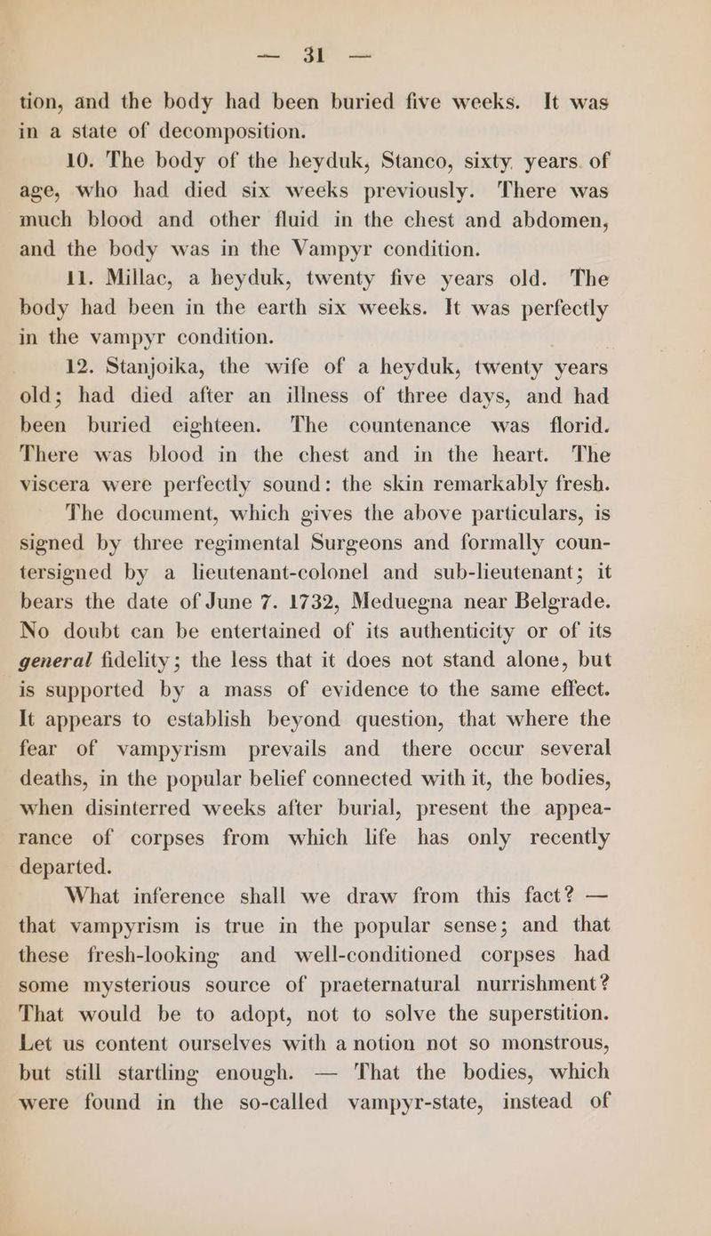 aie SS see tion, and the body had been buried five weeks. It was in a state of decomposition. 10. The body of the heyduk, Stanco, sixty. years. of age, who had died six weeks previously. There was much blood and other fluid in the chest and abdomen, and the body was in the Vampyr condition. 11. Millac, a heyduk, twenty five years old. The body had been in the earth six weeks. It was perfectly in the vampyr condition. 12. Stanjoika, the wife of a heyduk, twenty years old; had died after an iliness of three days, and had been buried eighteen. The countenance was _ florid. There was blood in the chest and in the heart. The viscera were perfectly sound: the skin remarkably fresh. The document, which gives the above particulars, is signed by three regimental Surgeons and formally coun- tersigned by a lieutenant-colonel and sub-lieutenant; it bears the date of June 7. 1732, Meduegna near Belgrade. No doubt can be entertained of its authenticity or of its general fidelity; the less that it does not stand alone, but is supported by a mass of evidence to the same effect. It appears to establish beyond question, that where the fear of vampyrism prevails and there occur several deaths, in the popular belief connected with it, the bodies, when disinterred weeks after burial, present the appea- rance of corpses from which life has only recently departed. What inference shall we draw from this fact? — that vampyrism is true in the popular sense; and _ that these fresh-looking and well-conditioned corpses had some mysterious source of praeternatural nurrishment? That would be to adopt, not to solve the superstition. Let us content ourselves with a notion not so monstrous, but still startling enough. — That the bodies, which were found in the so-called vampyr-state, instead of