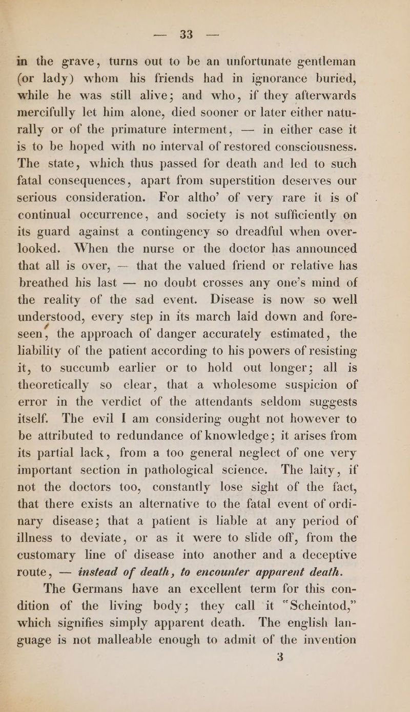 =~ oF a in the grave, turns out to be an unfortunate gentleman (or lady) whom his friends had in ignorance buried, while he was still alive; and who, if they afterwards mercifully let him alone, died sooner or later either natu- rally or of the primature interment, — in either case it is to be hoped with no interval of restored consciousness. The state, which thus passed for death and led to such fatal consequences, apart from superstition deserves our serious consideration. For altho’ of very rare it is of continual occurrence, and society is not sufficiently on its guard against a contingency so dreadful when over- looked. When the nurse or the doctor has announced that all is over, — that the valued friend or relative has breathed his last — no doubt crosses any one’s mind of the reality of the sad event. Disease is now so well understood, every step in its march laid down and fore- seen, the approach of danger accurately estimated, the liability of the patient according to his powers of resisting it, to succumb earlier or to hold out longer; all is theoretically so clear, that a wholesome suspicion of error in the verdict of the attendants seldom suggests itself. The evil I am considering ought not however to be attributed to redundance of knowledge; it arises from its partial lack, from a too general neglect of one very important section in pathological science. The laity, if not the doctors too, constantly lose sight of the fact, that there exists an alternative to the fatal event of ordi- nary disease; that a patient is liable at any period of illness to deviate, or as it were to slide off, from the customary line of disease into another and a deceptive route, — instead of death, to encounter apparent death. The Germans have an excellent term for this con- dition of the living body; they call it “Scheintod,” which signifies simply apparent death. The english lan- guage is not malleable enough to admit of the invention 3