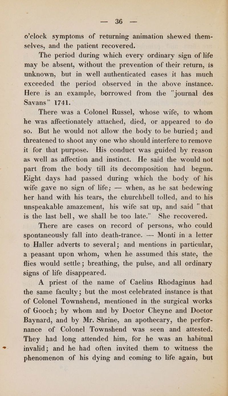 o'clock symptoms of returning animation shewed them- selves, and the patient recovered. The period during which every ordinary sign of life may be absent, without the prevention of their return, is unknown, but in well authenticated cases it has much exceeded the period observed in the above instance. Here is an example, borrowed from the “journal des Savans” 1741.— There was a Colonel Russel, whose wife, to whom | he was affectionately attached, died, or appeared to do so. But he would not allow the body to be buried; and threatened to shoot any one who should interfere to remove it for that purpose. His conduct was guided by reason as well as affection and instinct. He said the would not part from the body till its decomposition had begun. Eight days had passed during which the body of his wife gave no sign of life; — when, as he sat bedewing her hand with his tears, the churchbell tolled, and to his unspeakable amazement, his wife sat up, and said “that © is the last bell, we shall be too late.” She recovered. There are cases on record of persons, who could spontaneously fall into death-trance. — Monti in a letter to Haller adverts to several; and mentions in particular, a peasant upon whom, when he assumed this state, the flies would settle; breathing, the pulse, and all ordinary signs of life disappeared. A priest of the name of Caelius Rhodaginus had the same faculty; but the most celebrated instance is that of Colonel Townshend, mentioned in the surgical works of Gooch; by whom and by Doctor Cheyne and Doctor Baynard, and by Mr. Shrine, an apothecary, the perfor- nance of Colonel Townshend was seen and _ attested. They had long attended him, for he was an habitual invalid; and he had often invited them to witness the phenomenon of his dying and coming to life again, but