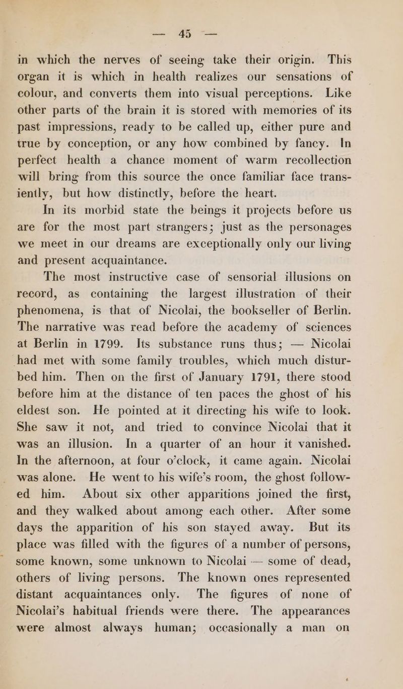 - GS a. in which the nerves of seeing take their origin. This organ it is which in health realizes our sensations of colour, and converts them into visual perceptions. Like other parts of the brain it is stored with memories of its past impressions, ready to be called up, either pure and true by conception, or any how combined by fancy. In perfect health a chance moment of warm recollection will bring from this source the once familiar face trans- iently, but how distinctly, before the heart. In its morbid state the beings it projects before us are for the most part strangers; just as the personages we meet in our dreams are exceptionally only our isang and present acquaintance. The most instructive case of sensorial illusions on record, as containing the largest illustration of their phenomena, is that of Nicolai, the bookseller of Berlin. The narrative was read before the academy of sciences at Berlin in 1799. Its substance runs thus; — Nicolai chad met with some family troubles, which much distur- bed him. Then on the first of January 1791, there stood before him at the distance of ten paces the ghost of his eldest son. He pointed at it directing his wife to look. She saw it not, and tried to convince Nicolai that it was an illusion. In a quarter of an hour it vanished. In the afternoon, at four o’clock, it came again. Nicolai was alone. He went to his wife’s room, the ghost follow- ed him. About six other apparitions joined the first, and they walked about among each other. After some days the apparition of his son stayed away. But its place was filled with the figures of a number of persons, some known, some unknown to Nicolai — some of dead, others of living persons. The known ones represented distant acquaintances only. The figures of none of Nicolai’s habitual friends were there. The appearances were almost always human; occasionally a man on