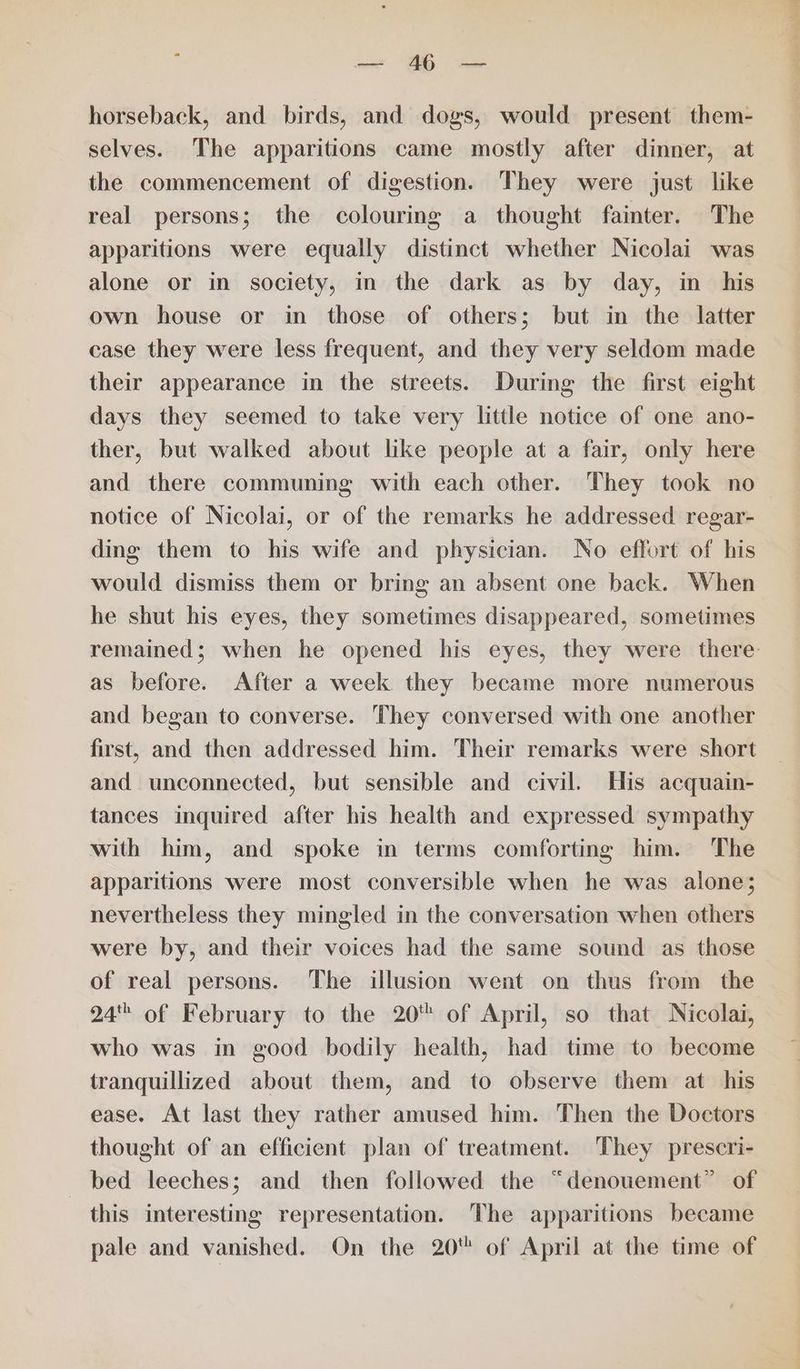 : — 46 — horseback, and birds, and dogs, would present them- selves. The apparitions came mostly after dinner, at the commencement of digestion. They were just like real persons; the colourmg a thought fainter. The apparitions were equally distinct whether Nicolai was alone or in society, in the dark as by day, in_ his own house or in those of others; but in the latter case they were less frequent, and they very seldom made their appearance in the streets. During the first eight days they seemed to take very little notice of one ano- ther, but walked about like people at a fair, only here and there communing with each other. They took no notice of Nicolai, or of the remarks he addressed regar- ding them to his wife and physician. No effort of his would dismiss them or bring an absent one back. When he shut his eyes, they sometimes disappeared, sometimes remained; when he opened his eyes, they were there: as before. After a week they became more numerous and began to converse. They conversed with one another first, and then addressed him. Their remarks were short and unconnected, but sensible and civil. His acquain- tances inquired after his health and expressed sympathy with him, and spoke in terms comforting him. The apparitions were most conversible when he was alone; nevertheless they mingled in the conversation when others were by, and their voices had the same sound as those of real persons. The illusion went on thus from the 24 of February to the 20 of April, so that Nicolai, who was in good bodily health, had time to become tranquillized about them, and to observe them at his ease. At last they rather amused him. Then the Doctors thought of an efficient plan of treatment. They prescri- bed leeches; and then followed the “denouement” of this interesting representation. The apparitions became pale and vanished. On the 20 of April at the time of