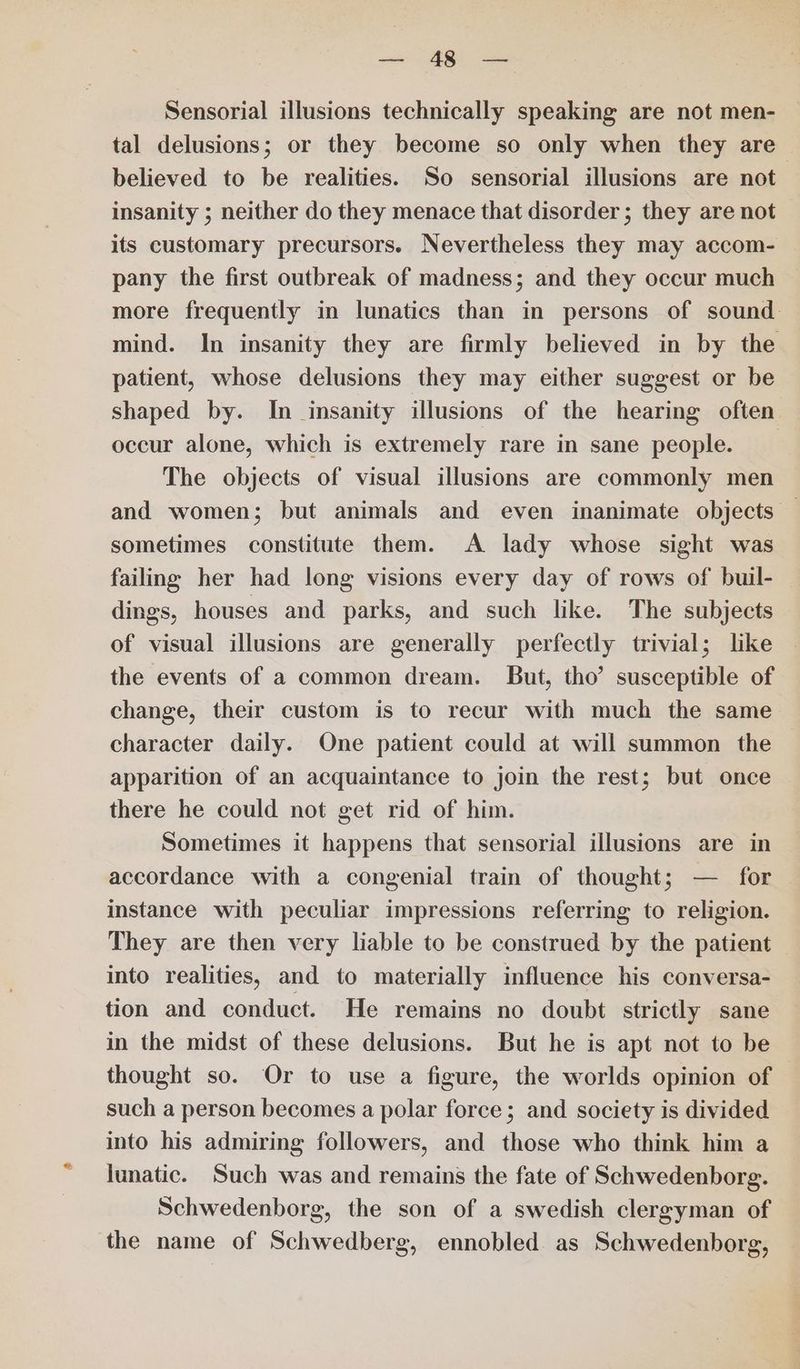 ee AGE ae Sensorial illusions technically speaking are not men- tal delusions; or they become so only when they are believed to be realities. So sensorial illusions are not insanity ; neither do they menace that disorder ; they are not its customary precursors. Nevertheless they may accom- pany the first outbreak of madness; and they occur much more frequently in lunatics than in persons of sound mind. In insanity they are firmly believed in by the patient, whose delusions they may either suggest or be shaped by. In insanity illusions of the hearing often occur alone, which is extremely rare in sane people. _ The objects of visual illusions are commonly men and women; but animals and even inanimate objects — sometimes constitute them. A lady whose sight was failing her had long visions every day of rows of buil- dings, houses and parks, and such like. The subjects of visual illusions are generally perfectly trivial; lke the events of a common dream. But, tho’ susceptible of change, their custom is to recur with much the same character daily. One patient could at will summon the apparition of an acquaintance to join the rest; but once there he could not get rid of him. Sometimes it happens that sensorial illusions are in accordance with a congenial train of thought; — for instance with peculiar impressions referring to religion. They are then very liable to be construed by the patient into realities, and to materially influence his conversa- tion and conduct. He remains no doubt strictly sane in the midst of these delusions. But he is apt not to be thought so. Or to use a figure, the worlds opinion of such a person becomes a polar force; and society is divided into his admiring followers, and those who think him a lunatic. Such was and remains the fate of Schwedenborg. Schwedenborg, the son of a swedish clergyman of the name of Schwedberg, ennobled as Schwedenborg,