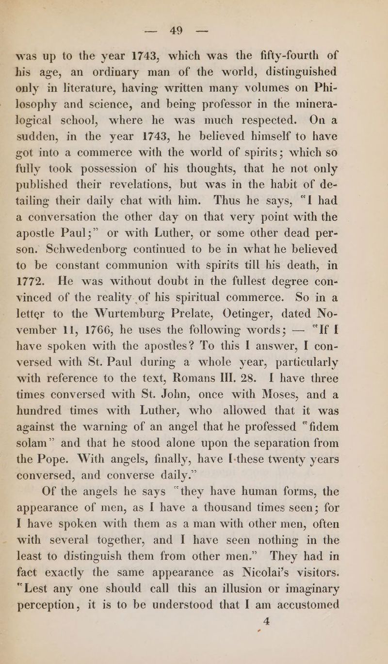 ae Se was up to the year 1743, which was the fifty-fourth of his age, an ordinary man of the world, distinguished only in literature, having written many volumes on Phi- losophy and science, and being professor in the minera- logical school, where he was much respected. On a sudden, in the year 1743, he believed himself to have got into a commerce with the world of spirits; which so fuily took possession of his thoughts, that he not only published their revelations, but was in the habit of de- tailing their daily chat with him. Thus he says, “I had a conversation the other day on that very point with the apostle Paul;” or with Luther, or some other dead per- son. Schwedenborg continued to be in what he believed to be constant communion with spirits till his death, in 1772. He was without doubt in the fullest degree con- vinced of the reality of his spiritual commerce. So in a letter to the Wurtemburg Prelate, Oetinger, dated No- vember 11, 1766, he uses the following words; — “If I have spoken with the apostles? To this I answer, I con- versed with St. Paul during a whole year, particularly with reference to the text, Romans Ill. 28. [ have three times conversed with St. John, once with Moses, and a hundred times with Luther, who allowed that it was against the warning of an angel that he professed “fidem solam” and that he stood alone upon the separation from the Pope. With angels, finally, have [-these twenty years conversed, and converse daily.” Of the angels he says “they have human forms, the appearance of men, as I have a thousand times seen; for I have spoken with them as a man with other men, often with several together, and I have seen nothing in the least to distinguish them from other men.” They had in fact exactly the same appearance as Nicolai’s visitors. “Lest any one should call this an illusion or imaginary perception, it is to be understood that I am accustomed 4 *
